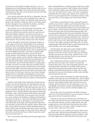 The Night Land	 81
ful; but even as this did be needful unto her, so was it a
thing that drew the Monstrous Brutes of that Land, even as
I had found in the Night Land, and in the Upward Gorge.
And because of this, she was oft made to stay afar off in the
utter cold of the night.
Yet, in truth, odd whiles she did be so desperate, that she
would make the venture, and so mayhaps have a time of
warmth; and because of this, she had been nigh slain in her
sleep, twice and thrice. Moreover, there were snakes about
the fires, though not over-plentiful in all parts, and there
did be spider-crabs and monstrous scorpions.
And, indeed, even as she had lain by the fire-hole, very
weak and seeming near unto her death, even this time
when my call had come unto her to stir her unto life and
bitter knowledge of despair, even then was she all sur-
round by creatures that were like to crabs, that did squat all
about her, and did but wait for her to die; so that she had
been feared to sleep, lest they destroy her in her slumber.
And by this thing, she had known that her death was
surely nigh; and lo! out of all the night of the world had
come the beat of the Master-Word, strong and powerful,
beating as a low and spiritual thunder out of all the dark of
the night. Yet had she thought of me, only as speaking from
the far-off Mighty Pyramid; so that the cry had brought
naught of hope unto her, but only a newer and more
known despair. And, behold, in a little minute, there had
come her name, spoken surely with the tongue; and a name
that was different from the name that my spirit had said
after the beat of the Word. And immediately, I had come
out of the bush, and she had fallen back in a sudden great
fear that a monster was stolen upon her; and then did see
a young man in grey armour, and did know in one instant
that I was that olden one of her memory dreams, and the
one that had spoken unto her in the spirit across half of the
dead world, as it did seem. And now was I come through
all that unknown desolation and affright, to succour her.
And she was immediately safe; but yet all broken because
of her weakness and her utter joy and her sweet honour for
me.
And this is the chief of that which she did tell unto me;
and the way that she had seen and did regard the marvel
of this our coming together. But, surely, no man was made
ever to be worthy of the way that she did look upon me, or
of the words that she did say unto me in her weakness and
happiness. Now, with the Maid having speech concerning
the spider-crabs, I lookt presently well around, and surely,
in a minute, I saw that they were not gone away; but did
be a circle of silent and steadfast watching and impudence
and horror all about us. And surely this thing put an anger
and disgust upon me; so that I gat to my feet, and went
unto the border of the light, and I spurned this little mon-
ster and that, and did truly kick maybe a dozen, before that
they were content to be gone. And by this thing shall you
know of their calm and foolish assurance; but yet were they
seemingly without courage; for they made not to attack me.
Yet a true crab of this day been wishful to pinch me, had I
put my toe forth unto it.
Now, I went back to the Maid, and she did laugh with a
little, weak gleefulness; so that I perceived that she was like
to be a very joyous maiden, if but I did have her in health.
And I made her another cup of the broth, and she drank it
very easy. And afterward, I made a very stern and playful
order that she must sleep, and, indeed, she to need it sore,
for she was gone again from her excitement, and her weak-
ness upon her; yet very happy and content and without
fear.
And I made a smooth place for her, and put the pouch
and the scrip to be for a pillow, and I did lay her there very
quiet and sweet in the cloak, and covered her feet; but,
indeed, I saw first that they did be sore cut and without any
gear to them; so that I perceived that Mine Own had worn
out her foot-gear utter in her lonesome journeyings, and
in running from Brutes that did come to find her. And so I
to know more in the heart, somewhat of the true dreadful-
ness and fear that had companioned Mine Own. And I was
minded then that I would wash and bind up her feet; but
yet was she so utter worn, that I did prefer that she sleep
so soon as she might, and afterward, when she was come
wakeful again, then should I take a proper heed of her feet.
And truly, they were very small and shapely.
And presently, she slept; and, surely, I doubt whether
she had slumbered so peaceful and proper for a great
month; for she never to have known when any evil thing
should come upon her in her sleep. And this to be a very
dreadful feeling, as you do know well; for you do know
how I had been in this same matter.
Now, while Naani did sleep, I stript off mine armour,
and took off mine under-suit, which was named the
Armour-Suit, and a very warm and proper garment, and
made thick that it should ease the chafe of the armour.
And afterward, I put on the armour again; but the suit I
folded, and laid beside the Maid; for, truly, she was nigh
unclothed, by reason of the bushes and the rocks, that had
rent her garments all-wise.
And I stood watch for the Maid, the while that she did
slumber; and surely she went ten long hours. And I walked
upon this side of the fire-hole and now upon that, and did
oft cease, that I might hearken both with mine ears and
with my spirit; for, truly, I was all wakened to a new care
and delight, and did have a fresh and doubled fear of any
Horrid Creature or Force of Evil. And this shall be very
plain to you.
And in the end of ten long hours, the Maid wakened,
and I ran to her all joyed that she was come again to knowl-
edge and to be that I could talk with her.
And she sat upward and looked at me, and there was
new light and movement in her, so that I knew her strength
was come back into her. And for a little minute, she said
naught unto me, the while that I did ask how she did be;
and she lookt at me very keen, so that I wondered some
wise in a daze, what was in her mind.
And she askt me, of a sudden, how long it did be since
that I had slept. And having not thought to put away her
asking, because that the question was over sudden, I said
four-and-eighty hours, which should be three days and
 