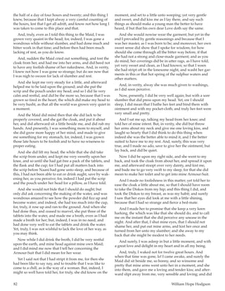 82	 William Hope Hodgson
the half of a day of four hours and twenty; and this thing I
knew, because that I kept alway a very careful counting of
the hours, lest that I get all adrift, and know not how long I
was taken to come to this place and that.
And, truly, even as I told this thing to the Maid, I was
grown very quaint in the head; for, indeed, I was gone a
wondrous while without slumber, and had done much and
bitter work in that time; and before then had been much
lacking of rest, as you do know.
And, sudden the Maid cried out something, and tost the
cloak from her, and had me into her arms, and did heed not
to have any foolish shame of her nakedness. And, in verity,
I knew not how I was gone so strange; but do see now that
I was nigh to swoon for lack of slumber and rest.
And she kept me very steady for a little, and afterward
helped me to be laid upon the ground; and she put the
scrip and the pouch under my head; and so I did lie very
calm and restful, and did be the more so, because that I was
grown so tired in the heart, the which did make my head to
be very husht, as that all the world was grown very quiet in
a moment.
And the Maid did mind then that she did lack to be
properly covered, and she gat the cloak, and put it about
her, and did afterward sit a little beside me, and did rub my
hands. And presently, I was something more to myself, and
she did grow more happy of her mind, and made to give
me something for my stomach; for, indeed, I was grown
those late hours to be foolish and to have no wiseness to
proper eating.
And she did lift my head, the while that she did take
the scrip from under, and kept me very sweetly upon her
knee, and so until she had gat free a pack of the tablets, and
the flask and the cup; for I had put all matters back into
the scrip before Naani had gone unto sleep, and because of
this, I had not been able to eat or drink aught, save by wak-
ening her, as you perceive; for, indeed I had put the scrip
and the pouch under her head for a pillow, as I have told.
And she would not bide that I should do aught; but
only did ask concerning the making of the water, and was
wondrous amazed to see how the powder did fizz up and
become water; and indeed, she had too much into the cup,
for, truly, it rose up and ran to the ground. And when she
had done thus, and ceased to marvel, she put three of the
tablets into the water, and made me a broth, even as I had
made a broth for her; but, indeed, I was in no need, and
had done very well to eat the tablets and drink the water.
Yet, truly, I was not wishful to lack the love of her way, as
you may think.
Now while I did drink the broth, I did be very restful
upon the earth, and mine head against mine own Maid;
and I did mind me now that I tell her concerning the
Armour-Suit that I did mean for her wear.
Yet I said not that I had stript it from me, for then she
had been like to say nay, and to trouble that I was like to
come to a chill, as is the way of a woman. But, indeed, I
might so well have told her, for truly, she did know on the
moment, and set to a little unto weeping; yet very gentle
and sweet, and did kiss me as I lay there, and say such
things as should make a young man the better to have
heard, if but that his own dear Love doth say the same.
And she would nowise wear the garment; but yet in the
end I prevailed by gentle reasonings and because that I
was her master, as I was born to be; and moreover, her own
sweet sense did show that I spoke for wisdom; for how
should she come through all the bitter way before, if that
she had not a strong and close-made garment; and as you
do mind, her coverings did be in utter rags, as I have told;
yet very sweet and clean, as I had known; so that I ween
she had stript oft in the lonesome night, and washt her gar-
ments in this or that hot spring of the sulphur waters and
other matters.
And, in verity, alway she was much given to washings,
as I did soon perceive.
Now, presently, I did be very well again; but with a sore
slumber that did press upon my head. Yet, ere I should
sleep, I did mean that I bathe her feet and bind them with
ointment and with my pocket-cloth; and truly her feet were
very small and pretty.
And I sat me up, talking my head from her knee; and
told her of mine intent. But, in verity, she did but throw
her arms about my neck and give me one loving kiss, and
laught so hearty that I did think to do this thing when
indeed she was the better able to mind it, and I the better
suited to have me to my rest. And, surely, this was very
true, and I made no ado, save to give her the ointment; but
lay back, and did be quiet.
Now I did be upon my right side, and she went to my
back, and took the cloak from about her, and spread it upon
me, and afterward stoopt over very dainty, and kist me,
and bade me to go very swift to my sleep, for that she did
mean to make her toilet and to get into mine Armour-Suit.
And I made no foolishness in this matter; yet told her to
ease the cloak a little about me, so that I should have room
to take the Diskos from my hip; and this thing I did, and
took the Diskos to my breast, as was my habit; and surely
I saw that her eyes did look at me with a little shining,
because that I had so strange and fierce a bed-mate.
And I made her to promise that she keep a very keen
harking, the which was like that she should do, and to call
me on the instant that she did perceive any unease in the
night. And after that, I shut mine eyes, that I should not
shame her, and put out mine arms, and kist her once and
turned from her unto my slumber; and she away to my
back that she might be modest to her needs.
And surely, I was asleep in but a little moment, and with
a great love and delight in my heart and in all my being.
And, truly, I waked not for twelve great hours. And
when that time was gone, lo! I came awake, and surely the
Maid did sit beside me, so bonny, and so winsome and
pretty that mine arms went unto her in a moment, and she
into them, and gave me a loving and tender kiss; and after-
ward slipt away from me, very sensible and loving; and did
 