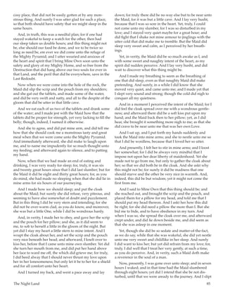 The Night Land	 85
cosy place, that did not be easily gotten at by any mon-
strous thing. And surely I was utter glad for such a place,
so that both should have safety that we might sleep in the
same hours.
And, in truth, this was a needful plan; for if one had
stayed wakeful to keep a watch for the other, then had
our sleep taken us double hours; and this thing might not
be, else should our food be done, and we to be twice so
long as need be, ere ever we did come unto the refuge of
the Mighty Pyramid; and I utter wearied and anxious of
the heart and spirit that I bring Mine Own soon unto the
safety and glory of my Mighty Home, and so free from the
Destruction that did hang above our two souls for ever in
that Land, and the peril that did be everywhere, save in the
Last Redoubt.
Now when we were come into the hole of the rock, the
Maid did slip the scrip and the pouch from my shoulders;
and she gat out the tablets, and made some of the water,
and did be very swift and natty, and all to the despite of the
gloom that did be utter in that little cave.
And we eat each of us two of the tablets and drank some
of the water; and I made jest with the Maid how that the
tablets did be proper for strength, yet very lacking to fill the
belly; though, indeed, I named it otherwise.
And she to agree, and did pat mine arm, and did tell me
how that she should cook me a monstrous tasty and great
meal when that we were come unto the Mighty Pyramid.
And immediately afterward, she did make to laugh upon
me, and to name me impudently for so much thought unto
my feeding; and afterward again to silence, and to patting
my hand.
Now, when that we had made an end of eating and
drinking, I was very ready for sleep; for, truly, it was six
and twenty great hours since that I did last slumber; but for
the Maid it did be eight and thirty great hours; for, as you
do mind, she had made no sleeping when that she did lie in
mine arms for six hours of our journeying.
And I made how we should sleep; and put the cloak
about the Maid; but surely she did refuse, very piteous, and
seeming to have also somewhat of doubt and puzzlement.
But in this thing I did be very stern and intending; for she
did not be over-warm clad, as you do know, and moreover,
she was but a little One, while I did be wondrous hardy.
And, in verity, I made her to obey, and gave her the scrip
and the pouch for her pillow; and she, as it did seem to
me, to sob to herself a little in the gloom of the night. But
yet did I stay my heart a little stern to mine intent. And I
wrapt the cloak about her, and set the scrip and the pouch
very nice beneath her head; and afterward, I knelt over to
kiss her, before that I came unto mine own slumber. Yet did
she turn her mouth from me, and did put her hand above
her face to ward me off, the which did grieve me; for truly,
I did heed alway that I should never thrust my love upon
her in her lonesomeness; but only let it be to her for a shield
and for all comfort unto her heart.
And I turned my back, and went a pace away and lay
down; for truly there did be no way else but to be near unto
the Maid, for it was but a little cave. And I lay very husht,
because that I was so sore in the heart. Yet, truly, I could
not come unto my slumber, for I was so disturbed in my
love; and I stayed very quiet maybe for a great hour; and
did fight that I shake not mine armour to jinglings with the
utter cold that did make me to tremble. But the Maid did
sleep very sweet and calm, as I perceived by her breath-
ings.
Yet, in verity, the Maid did be so much awake as I, and
with some sweet and naughty intent of the heart, as my
spirit did sudden perceive. And I lay very husht, and did
wait to discover what this thing might be.
And I made my breathing to seem as the breathing of
one that did sleep, even as that naughty Maid did make
pretending. And surely, in a while I did know that she
moved very quiet, and came unto me; and I made yet that
I slept very sound and strong; though the cold did nigh to
conquer all my quietness.
And in a moment I perceived the intent of the Maid; for I
did feel the cloak spread over me with a wondrous gentle-
ness; and afterward there did be a soft kiss put upon my
hand; and the Maid back then to her pillow; yet, as I did
hear, she brought it something more nigh to me; as that she
did crave to be near unto me that was her own Love.
And I sat up, and I put forth my hands suddenly and
took the Maid into mine arms; and she to nestle unto me so
that I did be wordless, because that I loved her so utter.
And presently, I felt her to stir in mine arms; and I loost
her somewhat; for I did be always very mindful that I
impose not upon her dear liberty of maidenhood. Yet she
made not to go from me, but only to gather the cloak about
her; so that we did both be in the cloak. And she askt why
this might not be; for surely it did be madness that one
should starve and the other be very nice in warmth. And,
indeed, this did be but wisdom; yet it might not come the
first from me.
And I said to Mine Own that this thing should be; and
she reached out, and brought the scrip and the pouch, and
placed them for a pillow for my head, and told me that I
should put my head thereon. And I askt her how this did
be right; for she did need a pillow the more than I. But she
bid me to bide, and to have obedience in my turn. And
when I was so, she spread the cloak over me, and afterward
crept under, and did lie down beside me, and did seem as
that she was asleep in one moment.
Yet, though she did be so sedate and matter-of-the-fact,
as we do say, while that she was wakeful, she did yet nestle
unto me very sweet and childlike in her sleep. And surely
I did want to kiss her; but yet did refrain from my love; for,
truly, I did well that I treat her very gently, at such a time,
as you do perceive. And, in verity, such a Maid doth make
a reverence in the soul of a man.
Now, presently, I was gone over unto sleep; and in seven
hours I waked; and in that time had the Maid slumbered
through eight hours; yet did I intend that she be not dis-
turbed, until that we were aready to the journey. And I slipt
 