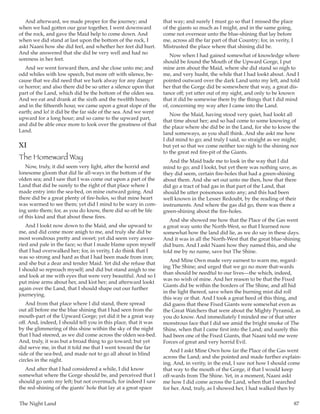 The Night Land	 87
And afterward, we made proper for the journey; and
when we had gotten our gear together, I went downward
of the rock, and gave the Maid help to come down. And
when we did stand at last upon the bottom of the rock, I
askt Naani how she did feel, and whether her feet did hurt.
And she answered that she did be very well and had no
soreness in her feet.
And we went forward then, and she close unto me; and
odd whiles with low speech, but more oft with silence, be-
cause that we did need that we hark alway for any danger
or horror; and also there did be so utter a silence upon that
part of the Land, which did be the bottom of the olden sea.
And we eat and drank at the sixth and the twelfth hours;
and in the fifteenth hour, we came upon a great slope of the
earth; and lo! it did be the far side of the sea. And we went
upward for a long hour; and so came to the upward part,
and did be able once more to look over the greatness of that
Land.
XI
The Homeward Way
Now, truly, it did seem very light, after the horrid and
lonesome gloom that did lie all-ways in the bottom of the
olden sea; and I saw that I was come out upon a part of the
Land that did be surely to the right of that place where I
made entry into the sea-bed, on mine outward going. And
there did be a great plenty of fire-holes, so that mine heart
was warmed to see them; yet did I mind to be wary in com-
ing unto them; for, as you do know, there did so oft be life
of this kind and that about these fires.
And I lookt now down to the Maid, and she upward to
me, and did come more anigh to me, and truly she did be
most wondrous pretty and sweet; yet did seem very awea-
ried and pale in the face; so that I made blame upon myself
that I had overwalked her; for, in verity, I do think that I
was so strong and hard as that I had been made from iron;
and she but a dear and tender Maid. Yet did she refuse that
I should so reproach myself; and did but stand anigh to me
and look at me with eyes that were very beautiful. And so I
put mine arms about her, and kist her; and afterward lookt
again over the Land, that I should shape out our further
journeying.
And from that place where I did stand, there spread
out all before me the blue shining that I had seen from the
mouth-part of the Upward Gorge; yet did it be a great way
off. And, indeed, I should tell you in this place, that it was
by the glimmering of this shine within the sky of the night
that I had steered, as we did come across the olden sea-bed.
And, truly, it was but a broad thing to go toward; but yet
did serve me, in that it told me that I went toward the far
side of the sea-bed, and made not to go all about in blind
circles in the night.
And after that I had considered a while, I did know
somewhat where the Gorge should be, and perceived that I
should go unto my left; but not overmuch, for indeed I saw
the red-shining of the giants’ hole that lay at a great space
that way; and surely I must go so that I missed the place
of the giants so much as I might, and in the same going,
come not overnear unto the blue-shining that lay before
me, across all the far part of that Country; for, in verity, I
Mistrusted the place where that shining did be.
Now when I had gained somewhat of knowledge where
should be found the Mouth of the Upward Gorge, I put
mine arm about the Maid, where she did stand so nigh to
me, and very husht, the while that I had lookt about. And I
pointed outward over the dark Land unto my left, and told
her that the Gorge did be somewhere that way, a great dis-
tance off; yet utter out of my sight, and only to be known
that it did be somewise there by the things that I did mind
of, concerning my way after I came into the Land.
Now the Maid, having stood very quiet, had lookt all
that time about her; and so had come to some knowing of
the place where she did be in the Land, for she to know the
land someways, as you shall think. And she askt me how
I did mind to go; and truly I said, so straight as we might;
but yet so that we come neither too nigh to the shining nor
to the great red fire-pit of the Giants.
And the Maid bade me to look in the way that I did
mind to go; and I lookt, but yet there was nothing save, as
they did seem, certain fire-holes that had a green-shining
about them. And she set out unto me then, how that there
did go a tract of bad gas in that part of the Land, that
should be utter poisonous unto any; and this had been
well known in the Lesser Redoubt, by the reading of their
instruments. And where the gas did go, there was there a
green-shining about the fire-holes.
And she showed me how that the Place of the Gas went
a great way unto the North-West, so that I learned now
somewhat how the land did lie, as we do say in these days.
And it was in all the North-West that the great blue-shining
did burn. And I askt Naani how they named this, and she
told me by no name, save but The Shine.
And Mine Own made very earnest to warn me, regard-
ing The Shine; and urged that we go no more that-wards
than should be needful to our lives—the which, indeed,
was no wish of mine. And her reason to be that the Fixed
Giants did be within the borders of The Shine, and all hid
in the light thereof, save when the burning mist did roll
this way or that. And I took a great heed of this thing, and
did guess that these Fixed Giants were somewhat even as
the Great Watchers that were about the Mighty Pyramid, as
you do know. And immediately I minded me of that utter
monstrous face that I did see amid the bright smoke of The
Shine, when that I came first into the Land; and surely this
had been one of the Fixed Giants, that Naani told me were
Forces of great and very horrid Evil.
And I askt Mine Own how far the Place of the Gas went
across the Land; and she pointed and made further explain-
ing. And, in verity, in the end, I saw not how I should come
that way to the mouth of the Gorge, if that I would keep
off-wards from The Shine. Yet, in a moment, Naani askt
me how I did come across the Land, when that I searched
for her. And, truly, as I showed her, I had walked then by
 
