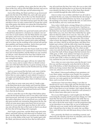88	 William Hope Hodgson
a sweet chance, or guiding, alway upon the far side of the
Place of the Gas, and so unto the Olden Sea bed; and was in
this way come free of the gas, and all unknowing of it.
And at this telling, the Maid said that we go downward
again into the bed of the Olden Sea, and walk some great
hours below the shore, but in the way that should take us
unto the South-West, and so until we were come beyond
the Place of the Gas. And afterward up again into the Land,
and then to have an utter caution that we escape the watch-
ing of the giants who did be ever about the Great Red Fire-
Hole. And by this plan very speedy to the entering-part of
the Upward Gorge.
And, truly, this did be very good and sound, and such as
I should have planned in a moment; for, indeed, I am not
over-slow in such matters; only the Maid did be very eager
and quick; and it was very sweet to me that she should
thus plan; for, in verity, I loved alway the sounding of her
voice, and to hear her have speech and to plan and think,
and so to show me the workings of her inward self and her
dear qualities and human niceness. And to have part and
lot alway with me in all things and thinkings.
And, we shaped to this plan that Naani made; but at that
time, as you do mind, it was somewhat of seventeen hours
since last we had slumber; and the Maid was sore wearied,
as I did see. And I showed to her how that it did be wise
that we have our rest very soon, and so forward again in
new strength and ability.
And the Maid did soon agree with me; for indeed she
was very weary; and we made it that we should venture
unto one of the fire-holes that lay no great seeming away, a
little upon our right, which was the Northward-way of that
Land.
And we went toward the fire-hole; and, truly, it did be
further off than we had thought; for it was a good hour
before that we came anigh to it; and, indeed, it to prove a
very great and red-glowing shine that went upward into
the night, out of the hollow place where it did burn among
rocks.
And when we were come near unto it, I made a sign
to the Maid that she be utter husht; and I took the Diskos
from mine hip, and went forward before her; and afterward
to my knees and hands, and beckoned backward to Mine
Own, that she do likewise.
And we came this way to the edge of the hollow-place
where the fire-hole did burn; and so were able in the end to
look downward. And truly it was a great fire that burned in
the earth in that place; yet, as I perceived very swift, there
did seem nowhere any monstrous thing about the fire, the
which set some peace upon mine heart; but yet not over-
much; for it was come fresh upon me that we did well to
stay afar off from the fires of the Land, in that it was about
the fires that all living things did congregate.
And I lookt a great time, and the Maid crept unto mine
elbow, and lookt with me; and afterward we harked, very
keen, into the night; but there was nowhere any trouble of
the air or of the aether of the Land. Yet I spoke quiet with
the Maid, and showed unto her how that we did well to
stay off-ward from the fires; but, truly, she was so utter cold
and chill, that she did beg that we go down by the fire-hole,
even should it be that we stay no more there than should
put a warmth through the utter chill of our bodies.
And, in verity, I was so bitter cold that I was all weak to
go beside the fire; yet, truly, I do think that the shiverings of
the Maid was that which did force my heart, to go against
the teachings of my head; so that in the end, we came down
into the hollow, and very swift unto the fire.
Now, truly, it doth seem a strange thing to be so diverse-
minded as this, when that, as you do know, I had been so
long a-search for a fire-pit; and mayhaps you shall perceive
the better how my heart and brain did be contrary, when
that I tell to you, now, how that I have belief that my spirit
did even then be subtly set to warn me. And, also, as all
do know, it doth be easy to forget this warning and that of
experience; by which saying, I do mean that, oft as I had
come to know the dangers that did be alway about the fire-
holes, yet when I did be far off from them, and Mine Own
broken and a-shiver with the chill of the Land, the danger
did seem but a small thing and afar off from my mind, and
unreal; but the cold to be doubly real. Yet, when we did
come even unto the fire-hole, then did come again all about
my heart the truth of those dangers that had seemed, but a
while gone, so little. And, indeed, I do hope you perceive
me in this thing, and how that I strive alway to set unto
you the utter truth, so that you shall go with me all the
way, and lend me your nice understanding.
Now, when we were come down unto the fire-pit, I went
this way and that among the rocks that did be in the bot-
tom of the hollow, so that I should perceive whether there
did be any living creature there hid, that should mayhap
come out, unknown, to work us harm.
But, indeed, I discovered nothing of any greatness; yet
I saw three snakes, and there were, beside, two scorpion-
creatures, as I did name them, that neither went backward
from me, nor came against me; but did bide where I saw
them, each in an hole of the rock.
And because I had seen these things, I saw that we
should not do wise to sleep nigh unto the fire-hole; for the
creeping things did mortally like the heat, and should be
like to come upon us in our slumber. And, indeed, this did
but uphold my caution, that we should be well actioned, if
that we chose some other part to our rest.
Yet, as you shall suppose, I said naught unto the Maid
concerning the creeping and the poisonous things; for I did
mean that she have rest and happiness the while that we
did stay beside the fire-hole; and afterward, I should tell
her, and so she be the more ready to see the properness that
we go elsewhere to our sleep. But, as you to understand,
if that she not to see wisely and be still intent to the fire-
hole, I should have her to obey; for surely she was Mine
Own, and I did love her and did mean alway to have her to
safety.
Now, presently, the Maid was something warmed, and
afterward, she slipt the scrip from my shoulder, and so had
food and drink very swift to my need.
 