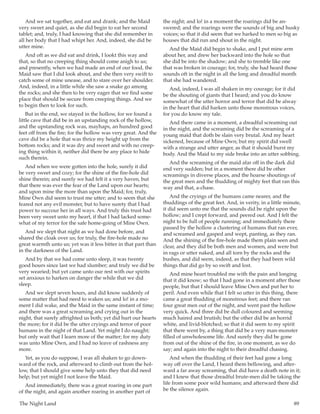 The Night Land	 89
And we sat together, and eat and drank; and the Maid
very sweet and quiet, as she did begin to eat her second
tablet; and, truly, I had knowing that she did remember in
all her body that I had whipt her. And, indeed, she did be
utter mine.
And oft as we did eat and drink, I lookt this way and
that, so that no creeping thing should come anigh to us;
and presently, when we had made an end of our food, the
Maid saw that I did look about, and she then very swift to
catch some of mine unease, and to stare over her shoulder.
And, indeed, in a little while she saw a snake go among
the rocks; and she then to be very eager that we find some
place that should be secure from creeping things. And we
to begin then to look for such.
But in the end, we stayed in the hollow, for we found a
little cave that did be in an upstanding rock of the hollow,
and the upstanding rock was, mayhaps, an hundred good
feet off from the fire; for the hollow was very great. And the
cave did be a hole that was thrice my height up from the
bottom rocks; and it was dry and sweet and with no creep-
ing thing within it, neither did there be any place to hide
such therein.
And when we were gotten into the hole, surely it did
be very sweet and cozy; for the shine of the fire-hole did
shine therein; and surely we had felt it a very haven, but
that there was ever the fear of the Land upon our hearts;
and upon mine the more than upon the Maid; for, truly,
Mine Own did seem to trust me utter; and to seem that she
feared not any evil monster, but to have surety that I had
power to succour her in all ways. And truly this trust had
been very sweet unto my heart, if that I had lacked some-
what of my terror for the safe home-going of Mine Own.
And we slept that night as we had done before, and
shared the cloak over us; for truly, the fire-hole made no
great warmth unto us; yet was it less bitter in that part than
in the darkness of the Land.
And by that we had come unto sleep, it was twenty
good hours since last we had slumber; and truly we did be
very wearied; but yet came unto our rest with our spirits
set anxious to harken on danger the while that we did
sleep.
And we slept seven hours, and did know suddenly of
some matter that had need to waken us; and lo! in a mo-
ment I did wake, and the Maid in the same instant of time;
and there was a great screaming and crying out in the
night, that surely affrighted us both; yet did hurt our hearts
the more; for it did be the utter cryings and terror of poor
humans in the night of that Land. Yet might I do naught;
but only wait that I learn more of the matter; for my duty
was unto Mine Own, and I had no leave of rashness any
more.
Yet, as you do suppose, I was all shaken to go down-
ward of the rock, and afterward to climb out from the hol-
low, that I should give some help unto they that did need
help; but yet might I not leave the Maid.
And immediately, there was a great roaring in one part
of the night, and again another roaring in another part of
the night; and lo! in a moment the roarings did be an-
swered; and the roarings were the sounds of big and husky
voices; so that it did seem that we harked to men so big as
houses that did run and shout in the night.
And the Maid did begin to shake, and I put mine arm
about her, and drew her backward into the hole so that
she did be into the shadow; and she to tremble like one
that was broken in courage; for, truly, she had heard those
sounds oft in the night in all the long and dreadful month
that she had wandered.
And, indeed, I was all shaken in my courage; for it did
be the shouting of giants that I heard; and you do know
somewhat of the utter horror and terror that did be alway
in the heart that did harken unto those monstrous voices,
for you do know my tale.
And there came in a moment, a dreadful screaming out
in the night, and the screaming did be the screaming of a
young maid that doth be slain very brutal. And my heart
sickened, because of Mine Own; but my spirit did swell
with a strange and utter anger, as that it should burst my
body. And the Maid to my side broke into an utter sobbing.
And the screaming of the maid afar off in the dark did
end very sudden; but in a moment there did be other
screamings in diverse places, and the hoarse shoutings of
the great men and the thudding of mighty feet that ran this
way and that, a-chase.
And the cryings of the humans came nearer, and the
thuddings of the great feet. And, in verity, in a little minute,
it did seem unto me that the sounds did be right upon the
hollow; and I crept forward, and peered out. And I felt the
night to be full of people running; and immediately there
passed by the hollow a clustering of humans that ran ever,
and screamed and gasped and wept, panting, as they ran.
And the shining of the fire-hole made them plain seen and
clear, and they did be both men and women, and were but
in rags or utter naked, and all torn by the rocks and the
bushes, and did seem, indeed, as that they had been wild
things that did go by so swift and lost.
And mine heart troubled me with the pain and longing
that it did know; so that I had gone in a moment after those
people, but that I should leave Mine Own and put her to
peril. And even while that I felt so utter in this thing, there
came a great thudding of monstrous feet; and there ran
four great men out of the night, and went past the hollow
very quick. And three did be dull coloured and seeming
much haired and brutish; but the other did be an horrid
white, and livid-blotched; so that it did seem to my spirit
that there went by, a thing that did be a very man-monster
filled of unwholesome life. And surely they did be gone
from out of the shine of the fire, in one moment, as we do
say; and again into the night to their dreadful chasing.
And when the thudding of their feet had gone a long
way off over the Land, I heard them bellowing, and after-
ward a far away screaming, that did have a death note in it;
and I knew that those dreadful brute-men did be taking the
life from some poor wild humans; and afterward there did
be the silence again.
 