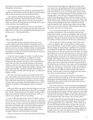 The Night Land	 9
tense heart, that had known nothing but a dreadful pain
through the weary hours.
And I whispered my love silently to My Beautiful One,
and her eyes answered; and the strangely beautiful and ter-
rible moments passed by into the hush of eternity.
And suddenly, Mirdath My Beautiful One, spoke,—
whispering something. And I stooped gently to hark; and
Mine Own spoke again; and lo! it was to call me by the
olden Love Name that had been mine through all the utter
lovely months of our togetherness.
And I began again to tell her of my love, that should
pass beyond death; and lo! in that one moment of time, the
light went out of her eyes; and My Beautiful One lay dead
in mine arms  … My Beautiful One … .
II
The Last Redoubt
Since Mirdath, My Beautiful One, died and left me
lonely in this world, I have suffered an anguish, and an
utter and dreadful pain of longing, such as truly no words
shall ever tell; for, in truth, I that had all the world through
her sweet love and companionship, and knew all the joy
and gladness of Life, have known such lonesome misery as
doth stun me to think upon.
Yet am I to my pen again; for of late a wondrous hope
has grown in me, in that I have, at night in my sleep,
waked into the future of this world, and seen strange
things and utter marvels, and known once more the glad-
ness of life; for I have learned the promise of the future,
and have visited in my dreams those places where in the
womb of Time, she and I shall come together, and part, and
again come together—breaking asunder most drearly in
pain, and again reuniting after strange ages, in a glad and
mighty wonder.
And this is the utter strange story of that which I have
seen, and which, truly, I must set out, if the task be not too
great; so that, in the setting out thereof, I may gain a little
ease of the heart; and likewise, mayhap, give ease of hope
to some other poor human, that doth suffer, even as I have
suffered so dreadful with longing for Mine Own that is
dead.
And some shall read and say that this thing was not, and
some shall dispute with them; but to them all I say naught,
save “Read!” And having read that which I set down, then
shall one and all have looked towards Eternity with me—
unto its very portals. And so to my telling:
To me, in this last time of my visions, of which I would
tell, it was not as if I dreamed; but, as it were, that I waked there
into the dark, in the future of this world. And the sun had died;
and for me thus newly waked into that Future, to look back
upon this, our Present Age, was to look back into dreams
that my soul knew to be of reality; but which to those
newly-seeing eyes of mine, appeared but as a far vision,
strangely hallowed with peacefulness and light.
Always, it seemed to me when I awaked into the Future,
into the Everlasting Night that lapped this world, that I
saw near to me, and girdling me all about, a blurred grey-
ness. And presently this, the greyness, would clear and
fade from about me, even as a dusky cloud, and I would
look out upon a world of darkness, lit here and there with
strange sights. And with my waking into that Future, I
waked not to ignorance; but to a full knowledge of those
things which lit the Night Land; even as a man wakes from
sleep each morning, and knows immediately he wakes, the
names and knowledge of the Time which has bred him,
and in which he lives. And the same while, a knowledge
I had, as it were sub-conscious, of this Present—this early
life, which now I live so utterly alone.
In my earliest knowledge of that place, I was a youth,
seventeen years grown, and my memory tells me that
when first I waked, or came, as it might be said, to myself,
in that Future, I stood in one of the embrasures of the Last
Redoubt—that great Pyramid of grey metal which held the
last millions of this world from the Powers of the Slayers.
And so full am I of the knowledge of that Place, that
scarce can I believe that none here know; and because I
have such difficulty, it may be that I speak over familiarly
of those things of which I know; and heed not to explain
much that it is needful that I should explain to those who
must read here, in this our present day. For there, as I stood
and looked out, I was less the man of years of this age, than
the youth of that, with the natural knowledge of that life which I
had gathered by living all my seventeen years of life there;
though, until that my first vision, I (of this Age) knew not
of that other and Future Existence; yet woke to it so natu-
rally as may a man wake here in his bed to the shining of
the morning sun, and know it by name, and the meaning of
aught else. And yet, as I stood there in the vast embrasure,
I had also a knowledge, or memory, of this present life of
ours, deep down within me; but touched with a halo of
dreams, and yet with a conscious longing for One, known
even there in a half memory as Mirdath.
As I have said, in my earliest memory, I mind that I
stood in an embrasure, high up in the side of the Pyramid,
and looked outwards through a queer spy-glass to the
North-West. Aye, full of youth and with an adventurous
and yet half-fearful heart.
And in my brain was, as I have told, the knowledge that
had come to me in all the years of my life in the Redoubt;
and yet until that moment, this Man of this Present Time had
no knowledge of that future existence; and now I stood and
had suddenly the knowledge of a life already spent in that
strange land, and deeper within me the misty knowings of
this our present Age, and, maybe, also of some others.
To the North-West I looked through the queer spy-glass,
and saw a landscape that I had looked upon and pored
upon through all the years of that life, so that I knew how
to name this thing and that thing, and give the very dis-
tances of each and every one from the “Centre-Point” of
the Pyramid, which was that which had neither length nor
breadth, and was made of polished metal in the Room of
Mathematics, where I went daily to my studies.
 
