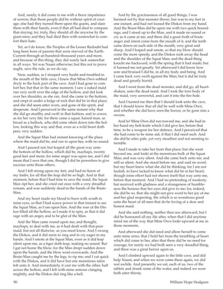90	 William Hope Hodgson
And, surely, it did come to me with a fierce impatience
of sorrow, that those people did be without spirit of cour-
age; else had they turned them upon the giants, and slain
them with their hands, even if that all had died to compass
that slaying; for, truly, they should all die anywise by the
giant-men; and they had died then with somewhat to com-
fort their hate.
Yet, as I do know, the Peoples of the Lesser Redoubt had
long been born of parents that were starved of the Earth-
Current through an hundred-thousand years and more,
and because of this thing, they did surely lack somewhat
in all ways. Yet was Naani otherwise; but this not to prove
aught, save the rule, as we do say.
Now, sudden, as I stooped very husht and troubled in
the mouth of the little cave, I knew that Mine Own sobbed
dryly in the back part of the cave. And I had gone to com-
fort her, but that in the same moment, I saw a naked maid
run very swift over the edge of the hollow, and did look
over her shoulder, as she ran. And she came to the bottom,
and crept in under a ledge of rock that did be in that place;
and she did seem utter worn, and gone of the spirit, and
desperate. And I perceived in the same instant why that
she did go stealthy and swift in that fashion, and to cower,
as for her very life; for there came a squat, haired man, so
broad as a bullock, who did come silent down into the hol-
low, looking this way and that, even as a wild beast doth
peer, very sudden.
And the Squat Man had instant knowing of the place
where the maid did be; and ran in upon her, with no sound.
And I paused not; but leaped all the great way unto
the bottom of the hollow, which did be, mayhaps, twenty
good feet and more; for mine anger was upon me, and I did
mean that I save that one, though I did be powerless to give
succour unto those others.
And I fell strong upon my feet, and had no harm of
my limbs, for all that the leap did be so high. And in that
moment, before that I had time to save the maid, the Squat
Man ript her; and she cried out once with a very dreadful
scream, and was suddenly dead in the hands of the Brute-
Man.
And my heart made my blood to burn with wrath in
mine eyes, so that I had scarce power in that instant to see
the Squat Man, as I ran upon him. And the roar of the Dis-
kos filled all the hollow, as I made it to spin, as that it did
rage with an anger, and to be glut of the Man.
And the Man came round upon me; and thought,
mayhaps, to deal with me, as it had dealt with that poor
maid, but not all thatwise, as you must know. And I swung
the Diskos, and it did seem to sing and to cry eager in my
hands. And I smote at the Squat Man, even as it did leap
silent upon me, as a tiger doth leap, making no sound. But
I gat not home the blow; for the Man dropt sudden down
upon the hands, and the blow went overwards. And the
Brute-Man caught me by the legs, to rip me; and I cut quick
with the Diskos, and it did have but one monstrous talon
left unto it. And immediately, it cast me with the other, half
across the hollow, and I fell with mine armour clanging
mightily, and the Diskos did ring like a bell.
And by the graciousness of all good things, I was
harmed not by that monster throw; but was to my feet in
one instant, and had not loosed the Diskos from my hand.
And the Beast-Man did be upon me with two quick bound-
ings; and I stood up to the Man, and it made no sound or
cry as it came at me; and there did a great froth of brute
anger and intent come from the mouth of it, and the teeth
came down on each side of the mouth, very great and
sharp. And I leaped and smote, so that my blow should
come the more speedy, and the Diskos took away the head
and the shoulder of the Squat Man; and the dead thing
knockt me backward, with the spring that it had made; but
it harmed me not greatly. Yet afterward I did know how
sore and bruised I did be, in all my body and being. And
I came back very swift against the Man; but it did be truly
dead and greatly horrid.
And I went from the dead monster, and did go, all heart-
shaken, unto the dead maid. And I took the torn body of
the maid, very sorrowful, and cast it into the fire-hole.
And I turned me then that I should look unto the cave,
that I should know that all did be well with Mine Own,
and whether she did have seen the horror, or be gone into a
swoon.
And lo! Mine Own did run toward me; and she had in
her hand my belt-knife which I did give her, before that
time, to be a weapon for her defence. And I perceived that
she had come to be mine aid, if that I did need such. And
she did be utter pale, yet very steadfast and not seeming to
tremble.
And I made to take her from that place; but she went
beyond me, and lookt at the monstrous bulk of the Squat
Man; and was very silent. And she came back unto me; and
still so silent. And she stood before me, and said no word;
but my heart knew what she did be thinking; for I am not
foolish, to have lacked to know what did be in her heart;
though mine effort had not shown itself that way unto me,
before that moment. And I had no pretending of modesty,
but received with gladness and a strangeness of humble-
ness the honour that her eyes did give to me; for, indeed,
she did be so, that she might not give word to her joy of me
and her glad respecting, the which is so wondrous good
unto the heart of all men that do be loving of a dear and
honest maid.
And she said nothing, neither then nor afterward; but I
did be honoured all my life after, when that I did anytime
mind me of the way that Mine Own lookt upward at me in
those moments.
And afterward she did need and allow herself to come
unto mine arms, that I hold her from the trembling of heart
which did come to her, after that there did be no need for
courage; for surely we had both seen a very dreadful thing,
and there was a great horror upon us.
And I climbed upward again to the little cave, and did
help Naani; and when we were come there again, we did
rest awhile. And presently we eat, each of us, two of the
tablets and drank some of the water, and indeed we were
both utter thirsty.
 