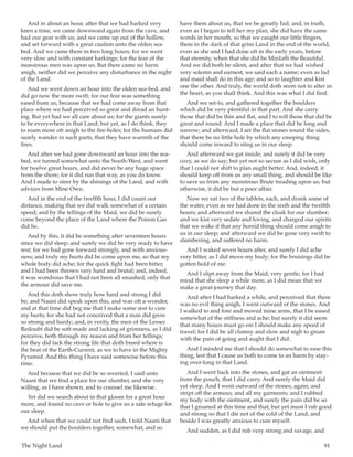 The Night Land	 91
And in about an hour, after that we had harked very
keen a time, we came downward again from the cave, and
had our gear with us; and we came up out of the hollow,
and set forward with a great caution unto the olden sea-
bed. And we came there in two long hours; for we went
very slow and with constant harkings; for the fear of the
monstrous men was upon us. But there came no harm
anigh, neither did we perceive any disturbance in the night
of the Land.
And we went down an hour into the olden sea-bed, and
did go now the more swift; for our fear was something
eased from us, because that we had come away from that
place where we had perceived so great and dread an hunt-
ing. But yet had we all care about us; for the giants surely
to be everywhere in that Land; but yet, as I do think, they
to roam more oft anigh to the fire-holes; for the humans did
surely wander in such parts, that they have warmth of the
fires.
And after we had gone downward an hour into the sea-
bed, we turned somewhat unto the South-West, and went
for twelve great hours, and did never be any huge space
from the shore; for it did run that way, as you do know.
And I made to steer by the shinings of the Land, and with
advices from Mine Own.
And in the end of the twelfth hour, I did count our
distance, making that we did walk somewhat of a certain
speed; and by the tellings of the Maid, we did be surely
come beyond the place of the Land where the Poison Gas
did lie.
And by this, it did be something after seventeen hours
since we did sleep; and surely we did be very ready to have
rest; for we had gone forward strongly, and with anxious-
ness; and truly my hurts did be come upon me, so that my
whole body did ache; for the quick fight had been bitter,
and I had been thrown very hard and brutal; and, indeed,
it was wondrous that I had not been all smashed, only that
the armour did save me.
And this doth show truly how hard and strong I did
be; and Naani did speak upon this, and was oft a-wonder,
and at that time did beg me that I make some rest to cure
my hurts; for she had not conceived that a man did grow
so strong and hardy; and, in verity, the men of the Lesser
Redoubt did be soft-made and lacking of grimness, as I did
perceive, both through my reason and from her tellings;
for they did lack the strong life that doth breed where is
the beat of the Earth-Current, as we to have in the Mighty
Pyramid. And this thing I have said somewise before this
time.
And because that we did be so wearied, I said unto
Naani that we find a place for our slumber, and she very
willing, as I have shown, and to counsel me likewise.
Yet did we search about in that gloom for a great hour
more, and found no cave or hole to give us a safe refuge for
our sleep.
And when that we could not find such, I told Naani that
we should put the boulders together, somewhat, and so
have them about us, that we be greatly hid; and, in truth,
even as I began to tell her my plan, she did have the same
words in her mouth, so that we caught our little fingers,
there in the dark of that grim Land in the end of the world,
even as she and I had done oft in the early years, before
that eternity, when that she did be Mirdath the Beautiful.
And we did both be silent, and after that we had wished
very solemn and earnest, we said each a name; even as lad
and maid shall do in this age; and so to laughter and kist
one the other. And truly, the world doth seem not to alter in
the heart, as you shall think. And this was what I did find.
And we set-to, and gathered together the boulders
which did be very plentiful in that part. And she carry
those that did be thin and flat, and I to roll those that did be
great and round. And I made a place that did be long and
narrow; and afterward, I set the flat stones round the sides,
that there be no little hole by which any creeping thing
should come inward to sting us in our sleep.
And afterward we gat inside; and surely it did be very
cozy, as we do say; but yet not so secure as I did wish, only
that I could not shift to plan aught better. And, indeed, it
should keep off from us any small thing, and should be like
to save us from any monstrous Brute treading upon us; but
otherwise, it did be but a poor affair.
Now we eat two of the tablets, each, and drank some of
the water, even as we had done in the sixth and the twelfth
hours; and afterward we shared the cloak for our slumber;
and we kist very sedate and loving, and charged our spirits
that we wake if that any horrid thing should come anigh to
us in our sleep; and afterward we did be gone very swift to
slumbering, and suffered no harm.
And I waked seven hours after, and surely I did ache
very bitter, as I did move my body; for the bruisings did be
gotten hold of me.
And I slipt away from the Maid, very gentle; for I had
mind that she sleep a while more, as I did mean that we
make a great journey that day.
And after I had harked a while, and perceived that there
was no evil thing anigh, I went outward of the stones. And
I walked to and fore and moved mine arms, that I be eased
somewhat of the stiffness and ache; but surely it did seem
that many hours must go ere I should make any speed of
travel; for I did be all clumsy and slow and nigh to groan
with the pain of going and aught that I did.
And I minded me that I should do somewhat to ease this
thing, lest that I cause us both to come to an harm by stay-
ing over-long in that Land.
And I went back into the stones, and gat an ointment
from the pouch, that I did carry. And surely the Maid did
yet sleep. And I went outward of the stones, again; and
stript off the armour, and all my garments; and I rubbed
my body with the ointment, and surely the pain did be so
that I groaned at this time and that; but yet must I rub good
and strong so that I die not of the cold of the Land; and
beside I was greatly anxious to cure myself.
And sudden, as I did rub very strong and savage, and
 