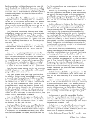 92	 William Hope Hodgson
heeding so well as I might that I groan not, the Maid did
speak close beside me. And, indeed, she could see me but
dimly, and had waked sudden to hear my groaning, and I
was not to her side. And immediately she had thought that
some evil thing harmed me, and was come in an instant
that she be with me.
And she cared not that I did be naked; but was utter in
anger that I strove to do this thing alone, and with none to
aid me, and all uncovered to the chill of the Land. And she
ran back into the stones, and brought the cloak and put it
about me; and was so angered that she stampt, and had no
impudence, but rather as that she did be minded to have
tears.
And she sent me back into the sheltering of the stones,
and gathered mine armour, and brought these things after
me. But the Diskos I took in my hand. And she took the
pot of the ointment from me, and made me to lie, and she
rubbed me very strong and tender, and kept me warm with
the cloak; and surely she was a wise and lovely Maid, and
utter Mine Own.
And in the end, she askt me how I was, and I said that I
did be different; and she hurried me that I be clothed very
quick; for she did be sore afraid that I should come to a
chill.
And when I was gotten again into mine armour, she
came to me, and showed me where I did lack wisdom, and
spoke very straitly and gentle and serious; and afterward
kist me, and gave me my tablets, and to sit beside me. And
we eat and drank; and I with a new lovingness unto Mine
Own; and she somewhat as that she did mother me; but
when I put mine arm about her, she did be only a maid.
And we did be thus, with but little talk and a great content.
And afterward, we gat our gear together, and went from
that little refuge that we had made; and in a while we did
go upward out of the olden sea-bed.
And when we were come again to the top of the shore,
the which we did in two good hours, I lookt over the Land,
a time, with Mine Own anigh to me. And I perceived that
the Great Red Fire-Pit of the Giants did be no mighty way
off unto the South and West; and surely in a little moment,
we saw that there went monstrous figures against the
shine of the mighty fire-pit; and we stoopt unto the earth;
for it did seem that the light did be like to show us stand-
ing there, though truly we did be afar off, as you perceive.
Yet, mayhaps, you do share with us the utter horror and
distress that those horrid Men did cast about the heart, and
so have a kindly understanding of our fear.
And over all the Land, in this place and that, there did
be the small shining of little fire-holes and pits, that did be
alway red, save in that part where the Poison Gas did lie,
the which we had now come safe past.
And beyond the fire-holes, was the great Shine, that lay
from the West unto the North of all that Land; and, in ver-
ity, we did need that we steer so that we come not anigh to
it, neither unto the Great Red Fire-Pit of the Giants; neither
unto the low volcanoes, which were beyond the Great Red
Fire-Pit, as you do know, and someways unto the Mouth of
the Upward Gorge.
And the way of our journey was between the West and
the South-West of that Land; and to be made with cunning
and wisdom, that we come clear of all unseemly danger
unto Mine Own. And I askt her concerning this thing and
that of the Land; and surely she told me so much of terror
that I was half in a wonder that ever I did live in the end to
come unto her.
And it was because of the things that she set out to me,
that I perceived how we must come nowise anigh to the
low volcanoes that were upon this side of the mouth of
the Upward Gorge; for it had been known alway in the
Lesser Redoubt that there went very horrid men in that
part that did be called wolf-men; but whether there did be
any such thing in that age, she had no knowing; for she
told me the things that did be set down in the Records and
the Histories; and truly no man of the Lesser Redoubt had
found heart in a thousand great years to make a journeying
through the Land, for the desire of glad and dreadful ad-
venturing, such as our young men did be oft set to; though
it was not all such that went.
And because there did be no adventuring for so mon-
strous a space of years, there was no certain new knowl-
edge of the Land of that age. And this thing is plain to you,
and needing not of many words, which do so irk me.
And Naani set out to me how that The Shine was con-
ceived to be a land where Evil did live for ever, and whence
came all those Forces of Evil that did work upon the Lesser
Refuge. And afterward, she did quiet; so that presently I
perceived that she did weep to herself, because that her
memory was all new-stirred by my questionings. And I
took her very gentle into mine arms, as we did be there
kneeled upon the earth.
And after that time, I askt her no question, save as it did
be needful to our health and life; yet oft did she tell me this
thing and that of her knowledge, to be for mine help and
guiding.
Now we went forward, going a space toward the North-
West, so that we come the more clear of the place where did
be the Great Red Fire-Pit of the Giants. And we journeyed
with a care alway that we show not ourselves over-plain
unto the light that shone over the Land from the great Pit;
and oft we did creep a while over this stark place and that;
and went nimbly amid the bushes that grew oft in great
parts.
And we made six hours this way, and did then have
pause, that we eat and drink; and truly it was nine hours
since first I did wake; yet had we made no pausing, be-
cause that we were so set to our journeying to come clear of
the place where did be the Giants.
And after that we had eat and drunk, we went onward
again; and made now unto the South-West; for we did
heed that we go no more unto the North-West, because that
should bring us over-near to The Shine.
And in the fourteenth hour of that day’s travel, we came
 
