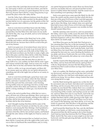 The Night Land	 93
to a part where the Land dipt downward into a broad val-
ley; and surely it did be very dark down there, and did be
seeming shallow, yet truly of a great deepness; but we went
that way, because that it did be a weary long journey to go
around the place where the valley did be.
And the Valley had a different darkness from the gloom
that went alway in the olden sea-bed; for the gloom of the
sea-bed did be ever of a greyness; but the gloom of this Val-
ley had a greater dark within it; yet did the air seem more
clear.
And we went downward three hours into the Valley,
and stopt then that we eat and drink; and truly I had not
paused then; but that Mine Own did insist; for our meth-
ods did be like, else, to go all adrift, and we to be lacking of
proper strength.
And this was wisdom of the Maid; but I to be a little
irked-like and restless; and this mayhap because that my
blood did itch me, because that it did be so full of the poi-
son of my bruises.
And it was gone now of seventeen hours since last we
did sleep; but yet did we be ready to go forward, that we
come so quick as maybe out of the dark of that Valley; for
there did seem nowheres any fire-hole to make a light; only
that in this place and that, there did be a little blue shining,
as that there burned a strange gas in this part or that.
Now, in two hours after the time that we did eat, we
stopt, both of us, very sudden; for there did be some vague
and curious sound in the night. And we went very swift to
the earth, that we be hid, and harked. But did hear nothing.
And in a while, we to go onward again; yet there did
be an unease upon our spirits; for our spirits did perceive
something afar off in the night; but yet had we no surety in
this matter.
And we went forward through a great hour more; and
did pass in that time, two places where the blue-shining
did be; and truly it seemed as that a low gas hung to the
earth in this part and that, and made a slow burning,
having neither noise nor spurtings; but slow, as that it did
smoulder and be all to shine and luminous. And oft there
did be a strong smelling of a bitter gas, very horrid in the
throat.
And in the end of another hour, while that we were a
space off from one of those gas-shinings, there went past us
at a distance, as it did seem people, running in the night; as
that they did be lost spirits; yet with a rustling very soft; so
that they did be like to be barefoot.
And I thought mayhap that these did be some of the
Peoples of the Lesser Pyramid; yet did they be only as that
shadows went among the blue-shinings. And I pondered a
moment, whether that I send my voice over the Valley, to
question what they did be; but yet had caution, and harked
through the utter silence of the night; for I had no surety of
aught.
And, surely, in that moment that we harked very keen,
there did be a sound afar off in the night of the Land; and it
was as that we had heard the sound before; and, in verity,
our spirits had perceived the sound, those two hours back;
and now our bodies did wot, and perceived that we had
known it subtly before that moment. And the sound was as
that something went spinning in the night.
And a very great terror came upon the Maid; for she did
know the sound; and the sound was that which did show
that one of the great Evil Forces of the Land did approach;
and the sound had been known alway in the Lesser Ref-
uge to show this thing. And, indeed, mine own spirit had
been half to know that a Power of Evil did come through
the night; but yet was the assurance very terrible; for how
should I protect Mine Own.
And the spinning came toward us, and was presently in
the Valley; and it came swiftly across the dark of the Valley.
And my heart was all broken within me, because that there
had been happiness with us, but a little time gone; and now
there did be our death anigh.
And Mine Own gave me the knife that I had given to
her; meaning that I slay her, in the last moment; for she did
heed even in that moment that she be not gashed horridly
by the terror of the Diskos. And I took the knife. And I kist
not Mine Own; but stood there, very shaken and desperate,
and gript her fast unto me, scarce heeding the hardness of
my gripe; and alway I lookt unto the way of the coming of
the Sound. And presently did unbare my wrist where the
Capsule did be.
And the sound of the thing Spinning came anigh, across
the Valley; and my heart did dull and my spirit go black
with my desperateness, because that this thing must be,
and because that I could nowhere see hope that I should
save Mine Own.
And, of a sudden, the Maid put up her arms, and pulled
me downward, and kist me once on the lips; but I wot not
whether I kist her; for I did burn with despair and was all
adrift in my being. Yet was there a sharp comfort that mine
own dying did be so nigh.
And the Maid stood gently against me; so that she did
be convenient unto my hand. And afterward I remembered
this thing; and do you pray that you be never to have such
a matter on your hearts! But, indeed, there was a wonder in
this thing, beside the horror; so that my memory doth be al-
way knowing of this wonder; and mayhap you do see with
me, and love Mine Own also in your hearts. And in the mo-
ment that the Maid stood thus, as I have told, I perceived
sudden that there did be a little glowing in the night, and
the glowing was pale and horrid. And there was no more
any sound of the Spinning; only there did be, as it were, the
trunk of a great tree, that did show in the glowing; and the
trunk of the tree came toward us across the darkness.
And I turned the Maid from the Tree, and she did flutter
a little in my hands, as I did know, scarce-knowing; for
she perceived that she did be going to die in that moment.
And I had my body thus between the Evil Thing and the
Maid. And lo! the Tree came no more anigh to us; but went
backward, and the pale glowing did fade, and the Tree no
more to be seen.
 