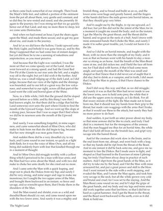 The Night Land	 95
so there came back somewhat of our strength. Then I took
the Maid’s little feet, and rubbed a portion of the ointment
from the pot all about them, very gentle and constant; and
so did they be new-rested and eased; and she presently fit
again to the journey; for I was strong set that we go quickly
hence out of that Land, and stay no more there to sleep, lest
we come unto Destruction.
And when we had rested an hour, I put the shoes again
upon the Maid, and made them secure; and so gat my gear
about me, and made to the journey.
And lo! as we did leave the hollow, I lookt upward unto
the Holy Light; and behold it was gone from us, and by this
thing I supposed that we had come free of instant danger;
but yet did there be to me a seeming of nakedness and
unprotection, as you must perceive.
And because that the Light was vanished, I was the
more set that we come speedy out of the Land. And we
went forward at a strong speed, and had the Great Red
Fire-Pit of the Giants to our rear unto the left, and a mighty
way off in the night; but yet I did wish it the further. And
before us, was a small ridging up of the dark Land, as I did
judge, because that our view of the lights and the shinings
was bounded; and to our left at a great way the low volca-
noes, and somewhat to our right, across all that part of the
Land went the cold and horrid glare of the Shine.
Now, in a little while, I felt that the ground did be sloped
upward before us a little, and by this thing I saw that I
had known aright, for that there did be a ridge that hid the
Land somewise over unto the part where I lookt to find the
mouth of the Upward Gorge. And we went up this slope at
a strong pace, because that I was so eager that I find where
we did be in nearness unto the mouth of the Upward
Gorge.
And surely, I was something forgetful, in mine eager-
ness, and came somewhat ahead of Mine Own, who did
make to hide from me that she did begin to lag, because
that her new strength was near gone from her.
And sudden there did be a very dreadful cry, to my
back; and I came round in one instant, so quick as a light
doth flash; for it was the voice of Mine Own, and all my
being did suddenly burn with fear that kindled through me
in a moment of thought.
And lo! Mine Own did struggle terribly with a yellow
thing which I perceived to be a man with four arms; and
the Man had two arms about the Maid, and with two did
make to choke her unto death; for she cried out no more.
And I came unto the Man with a quick leaping, and
stopt not to pluck the Diskos from my hip; and surely I
did be very strong, and mine anger and rage to make me
monstrous; for I caught the two upper arms of the Man,
and brought them backward in an instant, so fierce and
savage, and so wrencht upon them, that I brake them in the
shoulders of the Man.
And the Man roared and shriekt, even as a wild and
dreadful Beast should cry out, and came round upon me
with the two lower arms. And surely it was a mighty and
brutish thing, and so broad and bulkt as an ox, and the
lower arms were huge and greatly haired, and the fingers
of the hands did have the nails grown into horrid talons, as
that they should grip very bitter.
And it caught me by the thighs, to rip me upward, as I
did fear; but yet this did not be the intent of the Man; for in
a moment it caught me round the body; and on the instant,
I gat the Man by the great throat, and the throat did be
haired, and so great as the neck of a bull. And I strove with
mine armoured hands that I choke the Man, and surely I
made it to suffer great trouble; yet, I could not harm it in
the life.
And so I did be an horrid minute, and fought with the
Beast, with no more than the strength of my body; and it
was as that an human went with his hands to slay a mon-
ster so strong as an horse. And the breath of the Man-Beast
came at me, and did sicken me; and I held the face off from
me; for I had died with horror, if that it had come more
anigh; and surely the mouth of the Man was small and
shaped so that I knew that it did never eat of aught that it
did slay; but to drink as a vampire; and in truth, I did mean
that I chop the Man to pieces, if that I have chance to the
Diskos.
And I did sway this way and that, as we did struggle;
and surely it was as that the Man had never made to use
the lower arms, save to hold unto prey, the while that it
did use the upper arms to strangle, as I do think. For all
that weary minute of the fight, the Man made not to loose
from me, that it should tear my hands from their grip to the
throat; but made vain waggings with the arms that I brake,
as that it would use these to the attack; but surely they had
no more power to do hurt.
And sudden, it put forth an utter power about my body,
so that mine armour did be like to crack; and truly I had
died in a moment; but for the strongness of the armour.
And the man hugged me thus for an horrid time, the while
that I did hold off from me the brutish face, and gript very
savage into the haired throat.
And lo! the creature did work slow in the brain, and in
the end loost from me, abrupt, and went back with a leap,
so that my hands did be ript from the throat of the Beast.
And in one instant it did be back unto me, and gave me no
moment to free the Diskos. But I made anew to fight, and
shaped as I had learned in the Exercises of mine Upbring-
ing; for truly I had been alway deep in practice of such
matters. And I slipt from the great hands of the Man, as it
did try to take me by the head; and I hit the Man with mine
armoured fist, and put a great power and skill to the blow.
And I went instant to the side with a swift stepping, and
evaded the Man, and I smote the Man again, and took him
very savage in the neck; but all the while grown very cold
and brutal and cruel; for I was set to the slaying. And the
Man-Beast came round on me; and lo! I slipt the gripe of
the great hands, and my body and my legs and mine arms
did work together unto that last blow; so that I did hit so
hard as a great hammer. And I gat the Beast in the throat,
and the Beast went backward to the earth, even as it did
think to hold me.
 