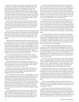 96	 William Hope Hodgson
And lo! in a moment, I was free, and I pluckt forth the
Diskos from my hip. And the Yellow Beast-Man grunted
upon the ground; and it rose up again to come at me;
and it stood and did grunt, and did seem as that it was
gone mazed; for it did make other sounds, and an horrid
screeching, so that truly, by the way of it, I conceived that
it cried out unknown and half-shapen words at me. And in
a moment, it came again at me; but I cut the head from the
Beast-Man, that was in verity an horrid monster, and the
Man died, and was quiet upon the earth.
And truly, in that moment, the distress of mine efforts
and mine utter tiredness and the ache of the bruises took
me; so that I do surely think I rockt as I stood; but yet was
my head strong to think and my heart set in anxiousness;
for I wotted not how great an hurt had been done upon
Mine Own.
And I ran to her, and came to where she did be upon the
ground; and surely she was all huddled, and had her hands
very piteous to her throat, that did be so pretty. And it did
shake me in that moment that she was truly slain; for she
was gone so utter still and as that she did be broken unto
death.
And I took her hands from her throat, and surely it did
be a little torn; yet not to be much, or so that it should loose
her of her dear life. And I strove that I steady the trembling
of my hands; and I gat free of mine armoured gloves; and
made that I feel whether her throat did be deadly hurt; and,
in verity, it seemed not so; only that my hands did so shake,
because that I was so frightened for Mine Own, and be-
cause that I was but new come from the battle; and because
of this, I had not power of touch to assure me.
I made then that I quieten my breath, which did yet
come very full and laboured; and I put mine ear above the
heart of the Maid, and lo! her heart did beat, and the hor-
ridness of my fear went from me in a moment.
And I had the scrip from my back very speedy, and
some of the water to fizz, and I dashed the water upon her
face and upon her throat; and surely there did be a little
quivering and an answering of her body.
And I strove with her for a while more; and she came
unto her life again; and in the first, she was all a-lack, as
you may think; and immediately she began that she re-
membered, and she then to shake.
And I told her how that the Four-Armed Man was surely
dead and could harm her no more; and she then to weep,
because that she had been put to such shock and horror,
and held by so brutish a thing. But I took her into mine
arms, and so she did come presently to an ease; and I per-
ceived in all my being that she was as a little ship that doth
lie in harbour; for she did cling and nestle unto me; and
did be safe with me in all her heart and body and belief.
And surely she was Mine Own, and I to have glory in that
knowing.
And presently, I put her from mine arms, to lie; yet so
that she might not perceive the body of the Yellow Beast-
Man. And I made clean the Diskos, from her sight, and
afterward I put on the scrip; and I took the Maid to mine
arms again, and had the Diskos in my hand beside her.
And she made protest that she should truly walk; for
that I was all a-weary, and she come to her strength again.
And, indeed, I carried her a certain way, and did then put
her down to her feet; and truly her knees did so tremble
that she had not stood, let be to walk! And I caught her up
again; and I kist her, and I told her that I did be surely her
Master, in verity, and she mine own Baby-Slave. And truly
you shall not laugh upon me; for I was so human as any;
and a man doth talk this way with his maid.
And she did be quiet and sweet and to obey wisely; for
she was gone very weak. And thiswise we did go; and I
to say loving words, in the first; but afterward I did heed
more of my going, now that she was something eased and
at rest within mine arms. And I did peer everywhere about,
lest that some other evil thing come outward of the bushes,
to have at us ere I did ware. And, truly, the bushes grew
here and there in that place, very plentiful, in great dump-
ings.
And presently I was come to the top part of the ridge;
and lo! a great gladness took me, and some amazement; for
there did be the lights that did be in the mouth of the Up-
ward Gorge, and they did show me that I was come anigh
to that place. Yet had I feared that we were surely a dozen
great miles off; and now I to learn that we did be scarce of
two or maybe three, as I did judge.
And I told this thing to the Maid; and she rejoiced in
mine arms, with a deep and quiet thankfulness. And I set
forward then at so good a pace as I might; and I was come
into the mouth-part of the Upward Gorge in about an hour;
and surely I did be very weary, for it was beyond six and
thirty hours that we had gone since last we did sleep; and
there had been sore labour and terror to our share in that
time, as I have told.
And I turned in the mouth of the Gorge, and told Mine
Own, very gentle, that we did take our last look upon that
Land. And she askt that I put her down to her feet; and I
put her down. And therewith we stood in that place, and
mine arm about her; and so did I support the Maid, the
while that she lookt silent over the dark of the Land.
And presently she askt me in a very husht voice, wheth-
er that I knew where the Lesser Pyramid did be in all that
Darkness; for she was all adrift of her bearings, and was as
a stranger, because that she had never lookt upon the Land
from that place, before then. And I showed her where I
thought the Pyramid to stand hid in the everlasting night;
and she nodded, very quiet, as that she did think thatwise,
also.
And so a time did pass, and I knew that Naani said
good-bye forever unto all that she had known of the world
in all her life; and she did be whispering a goodbye in her
soul unto her Dead.
And I was very husht, and deeply sorrowful for the
Maid, and did understand; for in verity, there should no
other human look upon that Land of terror through all the
quiet of eternity; and the Maid did lose all her young life
into that blackness, and the Father that was her Father; and
the grave of her Mother; and the friends of all her years.
 