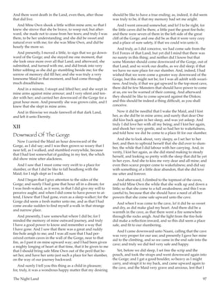 The Night Land	 97
And there went death in the Land, even then, after those
that did live.
And Mine Own shook a little within mine arm; so that I
knew she strove that she be brave, to weep not; but after-
ward, she made not to cease from her tears; and truly I was
there, to be her understanding; and she did be sweet and
natural ever with me; for she was Mine Own, and did be
hourly the more so.
And presently, I moved a little, to sign that we go down-
ward of the Gorge; and she stayed me one moment, that
she look once more over all that Land; and afterward, she
submitted, and turned with me, and did break into very
bitter sobbing as she did go stumbling beside me; for the
sorrow of memory did fill her; and she was truly a very
lonesome Maid in that moment, and had come through
much dreadfulness.
And in a minute, I stoopt and lifted her; and she wept in
mine arms against mine armour; and I very silent and ten-
der with her; and carried her downward of the Gorge for a
great hour more. And presently she was grown calm, and I
knew that she slept in mine arms.
And in thiswise we made farewell of that dark Land,
and left it unto Eternity.
XII
Downward Of The Gorge
Now I carried the Maid an hour downward of the
Gorge, as I did say; and I was then grown so weary that I
near fell, as I walked, and stumbled everywhile, because
that I had lost somewhat of guiding in my feet, the which
did show mine utter alackness.
And I saw that I must come very swift to a place for
slumber, or that I did be like to fall headlong with the
Maid; for I nigh slept as I walkt.
And I began that I give attention to the sides of the
Gorge; and surely I had gone that hour all in a dream; for
I was fresh-waked, as it were, in that I did give my will to
perceive aught; and when I did come to have power to at-
tend, I knew that I had gone, even as a sleep-walker; for the
Gorge did seem a fresh matter unto me, and as that I had
come awake sudden to find myself a-walk in that strange
and narrow place.
And presently, I saw somewhat where I did be; for I
minded the memory of mine outward journey, and truly
I have a good power to know and remember a way that
I have gone. And I saw that there was a great and ruddy
fire-hole anigh to me; and I was all sure that I had per-
ceived certain caves in the wall of the Gorge, near to that
fire, as I past it on mine upward way; and I had been given
a mighty longing of heart at that time, that it be given to me
that I should bring safe Mine Own out of the peril that be-
set her, and have her unto just such a place for her slumber,
on the way of our journey backward.
And surely I tell you this thing as a child in pleasure;
for, truly, it was a wondrous happy matter that my desiring
should be like to have a true ending; as, indeed, it did seem
was truly to be, if that my memory had set me aright.
And I went onward somewhat; and lo! I to be right, for
the little caves did be there, a little past the great fire-hole;
and there were seven of them in the left side of the great
cliff of the Gorge; and one did be as that it were very cozy
and a place of sure safety, if that we could win unto it.
And truly, as I did conceive, we had come safe from the
Evil Forces of that Land; but yet did I mind that there was
no surety in this thing; and neither did I know but that
some Monster should come downward of the Gorge, out of
that Land; and so work our deaths, as we did sleep; if that
we have no sure place for our slumber. And, indeed, I had
wished that we were come a greater way downward of the
Gorge, but this might not be; for I was all adrift with weari-
ness. And truly, if that we gat upward to the top-most cave,
there did be few Monsters that should have power to come
at us, ere we be warned of their coming. And afterward
they should be like to come upward against the Diskos;
and this should be indeed a thing difficult, as you shall
conceive.
Now it did be needful that I wake the Maid, and I kist
her, as she did be in mine arms; and surely that dear One
did kiss back again in her sleep, and was yet asleep. And
truly I did love her with all my being; and I kist her again,
and shook her very gentle, and so had her to wakefulness,
and told how we did be come to a place fit for our slumber.
And she to look about, very sleepy, as I set her to her
feet; and then to upbraid herself that she did over to slum-
ber, the while that I did labour with her carrying. And, in
verity, I kist her again, as she did stand making to steady
herself, and looking so pretty with the sleep that did lie yet
in her eyes. And she to kiss me very dear and all mine; and
even then scarce proper come to wakefulness; and did say
with something of a little dear abandon, that she did love
me utter and forever.
And afterward, I climbed to the topmost of the caves,
and told Mine Own the while that she walk up and down a
little; so that she come to a full awakedness; and this I was
careful to, because that she should have a need of all her
powers that she come safe upward unto the cave.
And when I was come to the cave, lo! it did be so sweet
and dry, as did make glad my heart. And there did be a
warmth in the cave, as that there went a fire somewhere
through the rocks anigh. And the light from the fire-hole
did make a reflection inward, and so this did seem a place
safe, and fit to our slumbering.
And I came downward unto Naani, calling that the cave
was very proper for our use; and presently I gave her mine
aid to the climbing, and so we came in the end safe into the
cave; and truly we did feel very safe and happy.
Yet, before we did sleep, I set free the scrip and the
pouch, and took the straps and went downward again into
the Gorge; and I gat a good boulder, so heavy as I might
carry, and strapt it to my back, and came upward again to
the cave, and the Maid very grave and anxious, lest that I
 