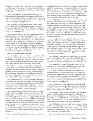 98	 William Hope Hodgson
slip to my hurt. And when I was come to the cave again, I
set the boulder in the mouth of the cave, and did balance it
so light upon the edge, that a touch should send it rolling
downward.
And by this devising, I conceived that any Beast or
Monstrous thing that should climb upward whilst that we
slept, should be like to set the rock adrift, and mayhaps the
rock to work an harm to such, but the chief end to be that I
should be swiftly waked by the noise.
And then I did turn that we go to our slumber; and
lo! the Maid had spread the cloak upon the rock, that we
should sleep upon it; for truly there did be no need that we
have it now to our covering, because that the cave did be so
warm as I have told before.
And surely, there did be no cause either that I should
have the cloak for a bed; for how should I perceive any
softness from the cloak, through all the sternness of mine
armour; but yet did I see that the Maid had made a couch
that should be for the two of us, and did be so sweet and
natural, and to lie by me; but yet to preserve her sweet
modesty, and to do the thing with no thought, save that it
was natural to our hearts; and that she did long alway to
be anigh to me; but yet, mayhaps, scarce full conscious that
her heart did prompt her in this thing.
And, in verity, I loved her very dear.
And surely, Naani showed me the where that I should
lie upon my side; and when I had obeyed, she kneeled,
and kist me on the lips, very sober and loving; and she lay
down then upon the cloak beside me; and truly we had
both gone to sleep in one little minute, as I do think.
Now I did be waked twelve great hours after, by the
fizzing of the water; and lo! when I lookt, the Maid was
not beside me; but did make ready our simple eating and
drinking. And she laughed at me, very sweet and tender,
because that she loved me so, and did be so glad to have
me awake to her; and she came over to me, and kist me,
very bright and loving upon the lips.
And after that she had kist me, she kneeled beside me,
and lookt at me, very dear and tender; so that I knew in a
moment that she had waked a while gone, and watched
me, somewise motherlike, as I did sleep. But how I knew
this thing, I am not sure, save that my spirit did know, or
that her thoughts did have tongues unto mine.
And truly I needed that I be so loved, and all of you to
say like with me; and I put up mine arms to her, as I did
yet lie; and she not to deny me, but came into mine arms,
and did snuggle there so sweet and happy and gladly, and
with so true a delight, that it did be plain how she did love
in all her body and spirit to be anigh to me, as I to her. Yet,
truly, as you do mind, the armour did be upon me; so that
I feared to take her very strong in mine arms, lest I hurt
the dear Maid; and surely the armour did be a stern matter
for her to nestle unto; but yet, mayhaps, did the sternness
something please her womanheart, and yet, again, may-
haps to lack.
And presently, she made that she would go from me,
and I loosed mine arms from her very ready, because that I
did heed alway that she have full sweet liberty of her dear
Maidenhood; and I to be watchful sufficient unto this end,
yet always honest and wholesome and not over-pondering
even in this my care; and this proper intending you shall
ever perceive, if that your hearts do strive to hearken unto
my heart, which doth speak alway before you.
And the Maid went from me, over to where she had put
the cup of the water, and the tablets; and I to make to rise,
that I look that the boulder did be safe untouched in the
mouth of the cave. But she called unto me that I lie back-
ward; for that she did mean gently to spoil me that once;
and that I have no heed to the boulder or whether there did
be any Monster or Beast anigh in the Gorge; for that the
boulder did be safe as I did balance it; and nowheres any
Creature to sight in the Gorge; for she had lookt oft, since
waking, to this end.
And truly I obeyed, and lay back, and did like that I
should be spoilt, as we do say. And Naani brought the cup
of the water, and the tablets over to me; for she gat them
from the scrip before I had it to my pillow, in that while
when I had gone downward for the boulder. And surely,
even when she brought the cup, she would not have me to
rise; but took my head upon her knees, and kist me once
very dainty on the lips, and I very happy to be so loved,
and wishful no otherwise.
And she took a tablet and kist it and gave it to me; and
afterward touched another to my lips, and had that to be
for her own. And so we eat and were very glad and happy,
someways as children are happy, and our hearts all at ease.
And presently, we eat each our second tablet, in the
same wise as the first. And truly I did be kist more than
once. And afterward, we drank each of the water.
And when we had made an end, Naani told me that
I move to stand; and surely I wondered; and I stood up,
and lo! I near cried out with the pains of my bruisings; for
I was all gone stiff in my sleep, and as that I did be more
sore than ever; and this to be because I had fought again, as
you do know, and surely had been hurt more by the Four-
Armed Man than I had known.
And I perceived then that Naani had supposed that I
should be thus pained, and had given dear thought to the
matter; and truly she had the pot of the ointment, ready, if
that I did be very bad, that she rub me.
And she gave me aid with mine armour, and afterward
eased me with my garments; and surely I did be utter
bruised in the body, by reason of the violence of the Yellow
Beast-Man. And the Maid had somewhat so tender and
sweet in her eyes as she looked upon the bruisings, that I
did be very happy and to glow with contentment.
And she had me to lie, and made me in comfort with the
cloak, so loving and grave, so that I was as a child that doth
be cared of by his mother. And she did rub me very skilful
and gentle for a great hour, until I was all refreshed. And in
verity she was a lovely wise maid.
And as the Maid ministered unto me, I lay alway very
 