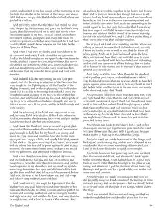 The Night Land	 99
restful, and harked to the low sound of the muttering of the
fire-hole that did be in the bottom of the Gorge; and alway
I did feel as an happy child that doth be clothed in love and
guided in wisdom.
And presently, when that the Maid had ended her dear
care, she put by the ointment, and gave me her hands very
dainty, that she mean to aid me to rise; and surely when
I was come again to my feet, I was all eased, and to have
movement with no great pain; and truly this made me
wondrous pleased and to feel new couraged; for I had been
troubled that I should be so helpless, in that I did be the
Protector of Mine Own.
And when I had tried my limbs, and found them to be
in command and ready, I lookt about for my garments.
And lo, the Maid brought me my spare body-vest, from the
Pouch, and had it upon her arm, to give to me. But surely
she denied me a moment, of the vest, and stood before me,
and had an admiring and wonder, very sweet and hon-
est, because that my arms did be so great and hard with
muscles.
And, indeed, I did be very strong, as you have per-
ceived; for I did be alway in affection of the Exercises that
were taught in the Upbringing of all the Peoples of the
Mighty Pyramid; and by this explaining, you shall under-
stand that I was like to be strong; but indeed, I owed the
straightness and shaping of my body to the Mother that
bore me. And afterward, in all my life, had I taken pride of
my body to be of health and to have strength; and surely
this is a matter very fit for pride; and to be told bravely and
with honesty.
And the admiring of the Maid was very sweet to me;
and, in verity, I did be to deceive, if that I said otherwise.
And in a moment, she dropt my body-vest, and put out her
hands to me that I take her into mine arms.
And I took the Maid into mine arms with a great glad-
ness and with somewhat of humbleness that I was nowise
good enough to hold her, for my heart was young, and I
loved her very dear and youthful. And she did lie there
very quiet and happy, a little; and surely I did find present-
ly that she kist the great muscling of my breast, very sweet
and sly, where her face did be press against it. And lo, in a
moment, she came free of mine arms, and gave me an aid
with my garments, and afterward with mine armour.
And when that this was done, she stood off from me;
and she lookt at me, half shy and half of sweetness and
naughtiness. And she came then in a moment, and put her
hands upward to my shoulders, and so stood her eyelids
something down over her eyes; and did steal a little look
up, this time and that. And lo! in a sudden moment, before
I did wot, she was to her knees before me, and did weep;
and I down very swift to kneel with her.
And I askt not why she wept; for I perceived that she
did have joy and glad happiness and sweet trouble of her
man; and that she did be a true woman, and one part of the
woman did worship, so that she did be strangely humble
and nigh to be shy; and another did love, and need that she
be anigh to me; and a third to have a calm wisdom. And
all did now be a-tremble, together in her heart; and I knew
that I did be truly an hero to her, though but usual to all
others. And my heart was wondrous proud and wondrous
humble, so that I was in the same moment upraised and
to feel dreadly unworthy. But I made no pretending to dis-
credit myself to her, but only did resolve that I win alway
her dear respect; and I did be natural and truthful of my
manner and without foolish denial of her sweet worship,
for she was utter Mine Own, and it did be a pitiful thing if
that I seem otherwise than an hero unto her.
But of you I ask kind understanding, and to call me not
a thing of conceit because that I did understand; for truly
I knew my faults, even so well as you, that do know all
of my going. And you to look backward upon the love-
days, and to mind how that your maid did ever to make
you great in manhood with her dear belief and uplooking;
and so shall you conceive of all my feelings; for we do be
all so human in this matter, and to meet on a dear natural
ground, as you will say.
And, truly, in a little time, Mine Own did be steadied,
and wiped her pretty eyes, and nestled to me a while,
very husht and to need that she be close. And I to have her
gentle against mine armour, and to be in my heart as that I
did be her father and her lover in the one man, and surely
to be silent and joyful that I lived.
And presently I slipt her shoes from her little feet, with
my right hand, the while that she did rest within my left
arm; and I condemned myself that I had thought not more
swift to this end; but indeed I had thought upon it while
that Naani rubbed me, and had intention thiswise; but
afterward forgat, as you shall understand, that have been
with me alway. And truly Mine Own did be hurt that I
say aught to my blame; and I to cease, but yet to feel re-
proached by my heart.
And when I had lookt to the Maid’s feet, I tied on her
shoes again; and we gat together our gear. And afterward
we came down from the cave, with a great care, because
that it did be so high up in the cliff of the Gorge.
And afterward, we made downward of the Gorge, and
had a good care to our going, and so much of speed as we
could make, that we come something off from the Dark
Land of the Lesser Redoubt, so quick as we might.
And in six hours we had gone very well, and we stopt
then that we eat and drink; and afterward, I lookt again
to the feet of the Maid. And I bathed them in a great rock
basin of warm water that did be anigh to the place of our
eating; and afterward I put the ointment about them very
thorough and gentle and for a good while; and so she had
some ease and comfort.
And afterward, we made onward again; but now we
did go pretty easy; for I had considered the notings of mine
outward journey, and so did perceive that we should be but
six or seven hours off that part of the Gorge, where did be
the Slugs.
And I was minded that we rest and sleep, ere that we
make through that dire and dreadful place; for that we
 