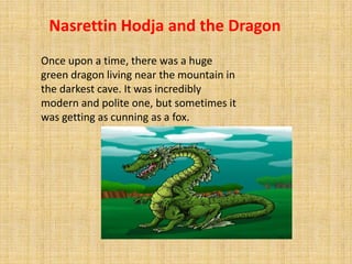 Nasrettin Hodja and the Dragon
Once upon a time, there was a huge
green dragon living near the mountain in
the darkest cave. It was incredibly
modern and polite one, but sometimes it
was getting as cunning as a fox.
 