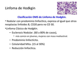 Linfoma de Hodkgin
Clasificación OMS de Linfoma de Hodgkin.
• Nodular con predominio linfocítico, expresa al igual que otras
neoplasias linfoides B, CD20 pero no CD 30.
•Linfoma Clásico de Hodgkin.
– Esclerosis Nodular. (60 a 80% de casos),
• más común en jóvenes, mujeres con masa mediastinal.
– Predominio linfoctícito.
– Celularidad Mita. (15 al 30%)
– Reducción linfocítica.
 