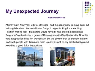 My Unexpected Journey
Michael Hodkinson
After living in New York City for 30 years I had the opportunity to move back out
to Long Island and live on a House Barge. I began looking for a teaching
Position with no luck - but as fate would have it I was offered a position as
Program Coordinator for a group of Developmentally Disabled Adults. Now this
was a population I had not worked with but the powers that be thought that my
work with people with Traumatic brain injuries as well as my artistic background
would be a good fit for the position.
 