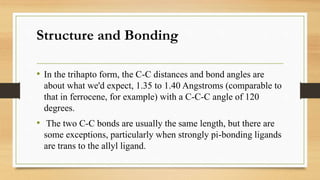 Structure and Bonding
• In the trihapto form, the C-C distances and bond angles are
about what we'd expect, 1.35 to 1.40 Angstroms (comparable to
that in ferrocene, for example) with a C-C-C angle of 120
degrees.
• The two C-C bonds are usually the same length, but there are
some exceptions, particularly when strongly pi-bonding ligands
are trans to the allyl ligand.
 