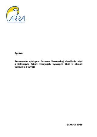 Správa


Porovnanie výstupov ústavov Slovenskej akadémie vied
a niektorých fakúlt verejných vysokých škôl v oblasti
výskumu a vývoja




                                        © ARRA 2006
 