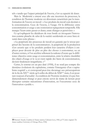 100.- HODOLOGIE DE L’INNOVATION



     tels » tandis que l’aspect principal de l’œuvre, c’est sa capacité de durer.
        Mais la Modernité a amené avec elle une inversion du processus, la
     condition de l’homme moderne est désormais caractérisée par la trans-
     formation de l’œuvre en travail : « Les produits du travail sont destinés à
     la consommation. Ceux de l’œuvre, à l’usage. Or la différence entre
     consommation et usage a une connotation typiquement temporelle. Elle
     marque l’écart entre passer et durer, entre changer et persévérer. »
        Ce qu’expliquent les décideurs de tous bords en invoquant l’innova-
     tion comme planche de salut de la société occidentale est assez bien ré-
     sumé dans cette phrase :
        « La perpétuité des processus de travail est garantie par le retour per-
     pétuel des besoins de la consommation ; la perpétuité de la production
     n’est assurée que si les produits perdent leur caractère d’objets à em-
     ployer pour devenir de plus en plus des choses à consommer, ou en
     d’autres termes, si l’on accélère tellement la cadence d’usure que la diffé-
     rence objective entre usage et consommation, entre la relative durabilité
     des objets d’usage et le va-et-vient rapide des biens de consommation,
     devient finalement insignifiante. »10
        Certes, le constat est un peu daté (198), il ne rend pas compte des
     dernières évolutions du capitalisme, comme l’émergence d’un « capita-
     lisme cognitif », et correspond peut-être davantage aux préoccupations
     de la fin du XXeme siècle qu’à celles du début de XXIeme mais, il est pour-
     tant toujours d’actualité : la condition de l’homme moderne n’a pas fon-
     damentalement changé et peut encore servir de trame de lecture pour
     décrypter certains mécanismes d’innovation, en l’occurrence ceux de
     l’innovation « jetable ».




     0 Hannah Arendt, Condition de l’homme moderne, Calmann-Levy, 1983, p.17 (titre original: The
     human condition, University of Chicago Press, 198)
 