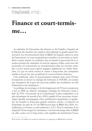 102.- HODOLOGIE DE L’INNOVATION



     ITINERAIRE n° :
                 10

     Finance et court-termis-
     me…

        Le ministère de l’économie, des finances et de l’emploi, s’inquiète de
     la frilosité des marchés des capitaux dont dépend en grande partie l’in-
     novation. Les investissements dans la RD sur lesquels repose le cœur
     de l’innovation1, ne sont en général pas rentables à court terme et consi-
     dérés comme risqués. Le ministère met en lumière la perversité de la si-
     tuation puisqu’une entreprise en mal de capitaux réalise avant tout des
     économies en concentrant ses investissements dans les activités renta-
     bles à court terme pour espérer regagner rapidement en vitalité finan-
     cière. Ce qui est censé assurer le succès à long-terme des entreprises
     semble souvent être mis en péril par le court-termisme financier.
        Cela justifierait, selon le gouvernement français mais aussi l’Union
     Européenne (à travers la stratégie de Lisbonne) et l’OCDE, un soutien
     aux entreprises de la part des pouvoirs publics qui tiendraient un rôle
     d’incitation et de stimulation.
        La politique économique et de développement de l’Union européenne
     a fixé en 2000 un objectif stratégique (stratégie de Lisbonne) visant à
     faire de l’UE « l’économie de la connaissance la plus compétitive et la
     plus dynamique du monde d’ici à 2010, capable d’une croissance écono-
     mique durable accompagnée d’une amélioration quantitative et qualita-
     tive de l’emploi et d’une plus grande cohésion sociale ». L’objectif est
     d’atteindre un ratio de 3% du PIB investi dans la RD d’ici 2010. Ac-
     tuellement, en France, ce ratio plafonne à 2,2%. Pour le ministère, il est
     impératif d’encourager les entreprises à investir davantage dans la RD
     car elles seules, sur le long terme, sont capables de transformer l’essai,

      On estime à 10 millions le nombre de chercheurs et ingénieurs en RD dans le monde.
 