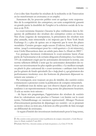 ITINÉRAIRES -.103



c’est-à-dire faire fructifier les résultats de la recherche et de l’innovation
en les transformant en croissance et en emploi.
  Autrement dit, les pouvoirs publics sont en quelque sorte responsa-
bles de la compétitivité des entreprises, car cette compétitivité garantit
en grande partie la durabilité de l’emploi et la cohésion sociale de la na-
tion et de l’UE.
  Le court-termisme financier s’incarne le plus visiblement dans la fré-
quence de publication des résultats des entreprises cotées en bourse.
Née d’une exigence de transparence, la présentation des résultats non
plus annuelle, mais trimestrielle a été imposée par le New York Stock
Exchange il y a plus de quinze ans et importée par le reste des places
mondiales. Certains groupes anglo-saxons (Unilever, Intel, Nokia) vont
même jusqu’à communiquer pour les « mid-quarters » (à mi-trimestre),
note Cécile Ducourtieux dans un article paru dans Le Monde en 2003 2.
  Ces pratiques favorisent évidemment le court-temisme latent d’une
partie de l’actionnariat et de certains dirigeants d’entreprises. Les fameux
1% de rendement exigés par les actionnaires deviennent la norme, une
norme tellement difficile à tenir que les actionnaires demandent des re-
tours sur investissement les plus rapides possibles. « Le meilleur exemple
ou plutôt le plus caricatural du « court-termisme » ambiant était fourni
par les gérants de fonds spéculatifs (les « hedge-funds »), qui généraient des
performances insolentes avec des horizons de placement dépassant ra-
rement une semaine. » 3
  Par conséquent, avec toujours un peu de timidité, des sociétés cotées
commencent à protester contre la publication de comptes trimestriels.
  Il semblerait tout de même que soit observé depuis plus d’un an une
tendance à un repositionnement à long terme des placements boursiers.
À cela au moins trois raisons :
  - de façon très pragmatique, l’appréciation des résultats de sociétés
dont les valorisations sont proches à l’instant t est limitée sur le court
terme, l’échantillonnage est rarement représentatif. Allonger l’horizon
d’investissement permettrai de départager ces sociétés : en se projetant
au moins à deux ou trois ans, il devient en effet possible de faire resurgir
un différentiel de croissance.
  - le regain d’intérêt des investisseurs institutionnels pour le long terme,

 « Des sociétés cotées protestent contre la publication de comptes trimestriels », Cécile Ducour-
tieux, Le Monde, vendredi 27 juin 2003
 Nathalie Olof-Ors, « Investir comme un fonds de pension », Les Échos 27/01/06
 