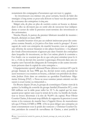 104.- HODOLOGIE DE L’INNOVATION



     notamment des compagnies d’assurances qui ont tout à y gagner.
       - les investisseurs eux-mêmes ont, pour certains, besoin de bâtir des
     stratégies à long terme et pour cela doivent se baser sur des projections
     de croissance des entreprises à cinq ans.
       Malgré cela, de plus en plus de sociétés cotées en bourse se deman-
     dent si elles ne devraient pas en sortir afin de recouvrer leur indépen-
     dance et cesser de subir la pression court-termiste des investisseurs et
     des actionnaires.
       Nicolas Hayek, le patron du premier fabricant mondial de montres :
     Swatch, déclarait en mars 2008 :
       « Le marché boursier n’est pas un endroit intéressant pour des entre-
     prises comme Swatch, et j’ai prévu d’en faire sortir le groupe»4. Il envi-
     sageait de sortir son entreprise du marché boursier, tout en appelant à
     une réforme du secteur financier et des places boursières : « La plupart
     des fonds d’investissements n’agissent pas dans l’intérêt des entreprises
     dans lesquelles ils investissent, en fait c’est même plutôt le contraire ».
     Ces fonds « ne se soucient pas de ce que cela peut entraîner pour le ti-
     tre », « Cela ne devrait être autorisé à quiconque d’investir dans une en-
     treprise sans l’accord des dirigeants de l’entreprise et des autres investis-
     seurs présents dans le capital de cette entreprise ».
       L’équipementier sportif allemand Puma (détenu à environ 64% par le
     groupe français de luxe PPR qui, lui, devrait rester coté), pourrait lui
     aussi renoncer à sa cotation en bourse, a déclaré son président du direc-
     toire Jochen Zeitz dans un entretien au quotidien Frankfurter Allge-
     meine Zeitung (FAZ) : « Nous ne nous sommes jamais orientés sur des
     succès à court terme ou trimestriels ».
       En Bourse depuis 24 ans, le groupe de cosmétiques Clarins vient de la
     quitter. La holding de contrôle du groupe familial (Financière FC), a mis
     840 millions sur la table pour rafler les 35 % du capital qui lui man-
     quaient pour opérer sans souci le retrait de la côte. La famille du fonda-
     teur se trouve désormais à la tête de 96,44% du capital. Pour Olivier
     Courtin-Clarins, il devenait trop difficile de supporter la pression à court
     terme et les rumeurs de marché face à l’appétit féroce de mastodontes
     tels que L’Oréal, LVMH et PPR : «On ne peut diriger une entreprise en
     étant constamment sous le poids des rumeurs ». Christian Courtin-Cla-
     rins, président du conseil de surveillance de Clarins, a ainsi justifié le

      http://www.lecho.be/article/Le_patron_de_Swatch_envisage_de_sortir_de_la_Bour-
     se.662667
 