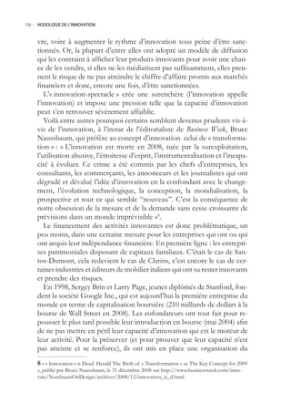 106.- HODOLOGIE DE L’INNOVATION



     vre, voire à augmenter le rythme d’innovation sous peine d’être sanc-
     tionnés. Or, la plupart d’entre elles ont adopté un modèle de diffusion
     qui les contraint à afficher leur produits innovants pour avoir une chan-
     ce de les vendre, si elles ne les médiatisent pas suffisamment, elles pren-
     nent le risque de ne pas atteindre le chiffre d’affaire promis aux marchés
     financiers et donc, encore une fois, d’être sanctionnées.
        L’« innovation-spectacle » crée une surenchère (l’innovation appelle
     l’innovation) et impose une pression telle que la capacité d’innovation
     peut s’en retrouver sévèrement affaiblie.
        Voilà entre autres pourquoi certains semblent devenus prudents vis-à-
     vis de l’innovation, à l’instar de l’éditorialiste de Business Week, Bruce
     Naussbaum, qui préfère au concept d’innovation celui de « transforma-
     tion » : « L’innovation est morte en 2008, tuée par la surexploitation,
     l’utilisation abusive, l’étroitesse d’esprit, l’instrumentalisation et l’incapa-
     cité à évoluer. Ce crime a été commis par les chefs d’entreprises, les
     consultants, les commerçants, les annonceurs et les journalistes qui ont
     dégradé et dévalué l’idée d’innovation en la confondant avec le change-
     ment, l’évolution technologique, la conception, la mondialisation, la
     prospective et tout ce qui semble “nouveau”. C’est la conséquence de
     notre obsession de la mesure et de la demande sans cesse croissante de
     prévisions dans un monde imprévisible »8.
        Le financement des activités innovantes est donc problématique, un
     peu moins, dans une certaine mesure pour les entreprises qui ont ou qui
     ont acquis leur indépendance financière. En première ligne : les entrepri-
     ses patrimoniales disposant de capitaux familiaux. C’était le cas de San-
     tos-Dumont, cela redevient le cas de Clarins, c’est encore le cas de cer-
     taines industries et éditeurs de mobilier italiens qui ont su rester innovants
     et prendre des risques.
        En 1998, Sergey Brin et Larry Page, jeunes diplômés de Stanford, fon-
     dent la société Google Inc., qui est aujourd’hui la première entreprise du
     monde en terme de capitalisation boursière (210 milliards de dollars à la
     bourse de Wall Street en 2008). Les cofondateurs ont tout fait pour re-
     pousser le plus tard possible leur introduction en bourse (mai 2004) afin
     de ne pas mettre en péril leur capacité d’innovation qui est le moteur de
     leur activité. Pour la préserver (et pour prouver que leur capacité n’est
     pas atteinte et se renforce), ils ont mis en place une organisation du
      « « Innovation » is Dead. Herald The Birth of « Transformation » as The Key Concept for 2009
     », publié par Bruce Naussbaum, le 31 décembre 2008 sur http://www.businessweek.com/inno-
     vate/NussbaumOnDesign/archives/2008/12/innovation_is_d.html
 