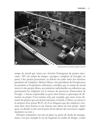 ITINÉRAIRES -.107




                                               Bureaux.de.la.société.Google.à.Zurich



temps de travail qui, selon eux, favorise l’émergence de projets inno-
vants : 20% du temps de chaque « googler » (employé de Google) est
passé à des projets personnels, en dehors du cadre strict des missions
premières de l’employé. Marissa Mayer, vice-présidente de Google pour
les produits et l’expérience utilisateur, considère que ce temps de travail
réservé à des projets libres, aux initiatives individuelles ou collectives qui
passionnent les employés est le moteur du processus d’innovation de
Google : « Aucun responsable ne peut ainsi refuser à quiconque de dé-
marrer un projet. C’est comme cela, par exemple, que nous avons dé-
marré les projets qui ont donné naissance à Gmail, à Orkut, ou encore à
la création d’un réseau Wi-Fi. Et il est fréquent que des employés vien-
nent dans mon bureau et me fassent une démo de leur projet. Après
quoi, on décide si cela vaut la peine de lui allouer des ressources supplé-
mentaires ou non. »
   D’autres entreprises ont mis en place ce genre de mode de manage-
ment, c’est par exemple le cas de Legrand, au studio de design ; extrait
 