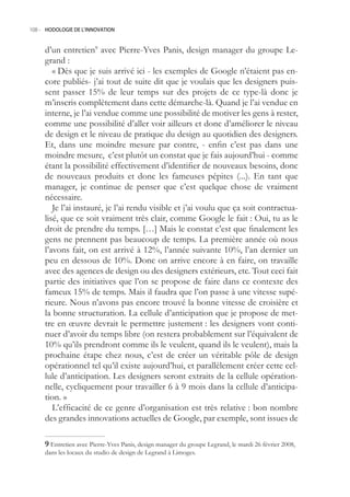 108.- HODOLOGIE DE L’INNOVATION



     d’un entretien9 avec Pierre-Yves Panis, design manager du groupe Le-
     grand :
        « Dès que je suis arrivé ici - les exemples de Google n’étaient pas en-
     core publiés- j’ai tout de suite dit que je voulais que les designers puis-
     sent passer 1% de leur temps sur des projets de ce type-là donc je
     m’inscris complètement dans cette démarche-là. Quand je l’ai vendue en
     interne, je l’ai vendue comme une possibilité de motiver les gens à rester,
     comme une possibilité d’aller voir ailleurs et donc d’améliorer le niveau
     de design et le niveau de pratique du design au quotidien des designers.
     Et, dans une moindre mesure par contre, - enfin c’est pas dans une
     moindre mesure, c’est plutôt un constat que je fais aujourd’hui - comme
     étant la possibilité effectivement d’identifier de nouveaux besoins, donc
     de nouveaux produits et donc les fameuses pépites (...). En tant que
     manager, je continue de penser que c’est quelque chose de vraiment
     nécessaire.
        Je l’ai instauré, je l’ai rendu visible et j’ai voulu que ça soit contractua-
     lisé, que ce soit vraiment très clair, comme Google le fait : Oui, tu as le
     droit de prendre du temps. […] Mais le constat c’est que finalement les
     gens ne prennent pas beaucoup de temps. La première année où nous
     l’avons fait, on est arrivé à 12%, l’année suivante 10%, l’an dernier un
     peu en dessous de 10%. Donc on arrive encore à en faire, on travaille
     avec des agences de design ou des designers extérieurs, etc. Tout ceci fait
     partie des initiatives que l’on se propose de faire dans ce contexte des
     fameux 1% de temps. Mais il faudra que l’on passe à une vitesse supé-
     rieure. Nous n’avons pas encore trouvé la bonne vitesse de croisière et
     la bonne structuration. La cellule d’anticipation que je propose de met-
     tre en œuvre devrait le permettre justement : les designers vont conti-
     nuer d’avoir du temps libre (on restera probablement sur l’équivalent de
     10% qu’ils prendront comme ils le veulent, quand ils le veulent), mais la
     prochaine étape chez nous, c’est de créer un véritable pôle de design
     opérationnel tel qu’il existe aujourd’hui, et parallèlement créer cette cel-
     lule d’anticipation. Les designers seront extraits de la cellule opération-
     nelle, cycliquement pour travailler 6 à 9 mois dans la cellule d’anticipa-
     tion. »
        L’efficacité de ce genre d’organisation est très relative : bon nombre
     des grandes innovations actuelles de Google, par exemple, sont issues de

      Entretien avec Pierre-Yves Panis, design manager du groupe Legrand, le mardi 26 février 2008,
     dans les locaux du studio de design de Legrand à Limoges.
 