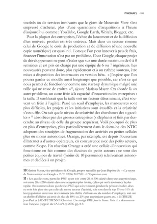 ITINÉRAIRES -.109



sociétés ou de services innovants que le géant de Mountain View s’est
empressé d’acheter, plus d’une quarantaine d’acquisitions à l’heure
d’aujourd’hui comme : YouTube, Google Earth, Writely, Blogger, etc.
   Pour la plupart des entreprises, l’échec du lancement et de la diffusion
d’un nouveau produit est très onéreux. Mais dans un secteur comme
celui de Google le coût de production et de diffusion (d’une nouvelle
copie numérique) est quasi nul. Lorsque l’on peut innover à peu de frais,
financer l’innovation n’est pas un problème. Chez Google, chaque projet
de développement ne peut s’étaler que sur une durée maximum de 6 à 8
semaines et est pris en charge par une équipe de 6 ou 7 ingénieurs. Les
nouveautés peuvent donc, plus rapidement et à un rythme soutenu, être
mises à disposition des internautes en version béta. « J’espère que l’on
pourra garder ce modèle aussi longtemps que possible, car c’est ce qui
nous permet de fonctionner comme une start-up dynamique malgré une
taille qui ne cesse de croître. »10, ajoute Marissa Mayer. On aborde là un
autre problème, un autre frein à la capacité d’innovation des entreprises :
la taille. Il semblerait que la taille soit un facteur déterminant, c’est sou-
vent un frein à l’agilité. Passé un seuil d’employés, les manœuvres sont
plus difficiles, les projets et les initiatives sont étouffés et la créativité
s’essouffle. On sait que le niveau de créativité des chercheurs des « gazel-
les » 11 absorbées par des grosses entreprises (« éléphants ») finit par des-
cendre au niveau de celle du groupe acquéreur. Voilà pourquoi de plus
en plus d’entreprises, plus particulièrement dans le domaine des NTIC
adoptent des stratégies de fragmentation des activités en petites cellules
plus ou moins autonomes. Orange, par exemple, est depuis l’ouverture
d’Internet à d’autres opérateurs, en concurrence avec des petits acteurs,
comme Skype. En réaction Orange a créé une cellule d’innovation qui
fonctionne en fait comme des dizaines de petits acteurs : ce sont des
petites équipes de travail (moins de 10 personnes) relativement autono-
mes et dédiées à un projet.

0 Marissa Mayer, vice-présidente de Google, propos recueillis par Jean-Baptiste Su - « Le secret
de l’innovation chez Google » 13/01/2006 20:27:00 - L’Expansion.com
 « Les gazelles sont, parmi les PME ayant soit entre 20 et 00 salariés dans une acception large,
soit entre 20 et 20 salariés dans une acception plus étroite, celles qui ont la croissance la plus
rapide. On nommera donc gazelles les PME qui soit croissent, pendant la période étudiée, deux
ou trois fois plus vite que celles du même secteur d’activité, soit sont dans le top % ou 10% de
leur population en termes de croissance (du chiffre d’affaires ou du nombre d’employés), soit ont
un chiffre d’affaires qui croit de plus de 10% ou 20% par an pendant quatre ans. » BETBEZE
Jean-Paul et SAINT-ETIENNE Christian. Une stratégie PME pour la France. Paris : La documenta-
tion française (rapport du CAE n°61), 2006, pp. 8-9.
 