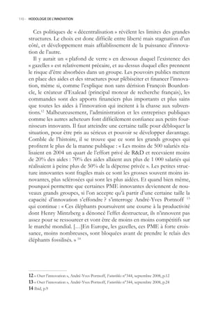 110.- HODOLOGIE DE L’INNOVATION



        Ces politiques de « décentralisation » révèlent les limites des grandes
     structures. Le choix est donc difficile entre liberté mais stagnation d’un
     côté, et développement mais affaiblissement de la puissance d’innova-
     tion de l’autre.
        Il y aurait un « plafond de verre » en dessous duquel l’existence des
     « gazelles » est relativement précaire, et au-dessus duquel elles prennent
     le risque d’être absorbées dans un groupe. Les pouvoirs publics mettent
     en place des aides et des structures pour plébisciter et financer l’innova-
     tion, même si, comme l’explique non sans dérision François Bourdon-
     cle, le créateur d’Exalead (principal moteur de recherche français), les
     commandes sont des apports financiers plus importants et plus sains
     que toutes les aides à l’innovation qui incitent à la chasse aux subven-
     tions.12 Malheureusement, l’administration et les entreprises publiques
     comme les autres acheteurs font difficilement confiance aux petits four-
     nisseurs innovants. Il faut atteindre une certaine taille pour débloquer la
     situation, pour être pris au sérieux et pouvoir se développer davantage.
     Comble de l’histoire, il se trouve que ce sont les grands groupes qui
     profitent le plus de la manne publique : « Les moins de 500 salariés réa-
     lisaient en 2004 un quart de l’effort privé de RD et recevaient moins
     de 20% des aides : 70% des aides allaient aux plus de 1 000 salariés qui
     réalisaient à peine plus de 0% de la dépense privée ». Les petites struc-
     ture innovantes sont fragiles mais ce sont les grosses souvent moins in-
     novantes, plus sclérosées qui sont les plus aidées. Et quand bien même,
     pourquoi permettre que certaines PME innovantes deviennent de nou-
     veaux grands groupes, si l’on accepte qu’à partir d’une certaine taille la
     capacité d’innovation s’effondre ? s’interroge André-Yves Portnoff 13
     qui continue : « Ces éléphants poursuivent une course à la productivité
     dont Henry Mintzberg a dénoncé l’effet destructeur, ils n’innovent pas
     assez pour se ressourcer et vont être de moins en moins compétitifs sur
     le marché mondial. […]En Europe, les gazelles, ces PME à forte crois-
     sance, moins nombreuses, sont bloquées avant de prendre le relais des
     éléphants fossilisés. » 14




      « Oser l’innovation », André-Yves Portnoff, Futuribles n°344, septembre 2008, p.12
      « Oser l’innovation », André-Yves Portnoff, Futuribles n°344, septembre 2008, p.24
      Ibid, p.9
 