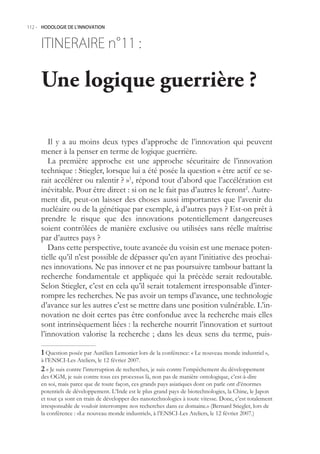 112.- HODOLOGIE DE L’INNOVATION



     ITINERAIRE n° :
                 11

     Une logique guerrière ?

        Il y a au moins deux types d’approche de l’innovation qui peuvent
     mener à la penser en terme de logique guerrière.
        La première approche est une approche sécuritaire de l’innovation
     technique : Stiegler, lorsque lui a été posée la question « être actif ce se-
     rait accélérer ou ralentir ? »1, répond tout d’abord que l’accélération est
     inévitable. Pour être direct : si on ne le fait pas d’autres le feront2. Autre-
     ment dit, peut-on laisser des choses aussi importantes que l’avenir du
     nucléaire ou de la génétique par exemple, à d’autres pays ? Est-on prêt à
     prendre le risque que des innovations potentiellement dangereuses
     soient contrôlées de manière exclusive ou utilisées sans réelle maîtrise
     par d’autres pays ?
        Dans cette perspective, toute avancée du voisin est une menace poten-
     tielle qu’il n’est possible de dépasser qu’en ayant l’initiative des prochai-
     nes innovations. Ne pas innover et ne pas poursuivre tambour battant la
     recherche fondamentale et appliquée qui la précède serait redoutable.
     Selon Stiegler, c’est en cela qu’il serait totalement irresponsable d’inter-
     rompre les recherches. Ne pas avoir un temps d’avance, une technologie
     d’avance sur les autres c’est se mettre dans une position vulnérable. L’in-
     novation ne doit certes pas être confondue avec la recherche mais elles
     sont intrinsèquement liées : la recherche nourrit l’innovation et surtout
     l’innovation valorise la recherche ; dans les deux sens du terme, puis-

      Question posée par Aurélien Lemonier lors de la conférence: « Le nouveau monde industriel »,
     à l’ENSCI-Les Ateliers, le 12 février 2007.
      « Je suis contre l’interruption de recherches, je suis contre l’empêchement du développement
     des OGM, je suis contre tous ces processus là, non pas de manière ontologique, c’est-à-dire
     en soi, mais parce que de toute façon, ces grands pays asiatiques dont on parle ont d’énormes
     potentiels de développement. L’Inde est le plus grand pays de biotechnologies, la Chine, le Japon
     et tout ça sont en train de développer des nanotechnologies à toute vitesse. Donc, c’est totalement
     irresponsable de vouloir interrompre nos recherches dans ce domaine.» (Bernard Stiegler, lors de
     la conférence : «Le nouveau monde industriel», à l’ENSCI-Les Ateliers, le 12 février 2007.)
 