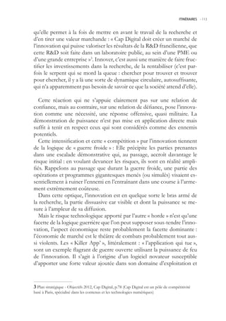 ITINÉRAIRES -.113



qu’elle permet à la fois de mettre en avant le travail de la recherche et
d’en tirer une valeur marchande : « Cap Digital doit créer un marché de
l’innovation qui puisse valoriser les résultats de la RD francilienne, que
cette RD soit faite dans un laboratoire public, au sein d’une PME ou
d’une grande entreprise »3. Innover, c’est aussi une manière de faire fruc-
tifier les investissements dans la recherche, de la rentabiliser (c’est par-
fois le serpent qui se mord la queue : chercher pour trouver et trouver
pour chercher, il y a là une sorte de dynamique circulaire, autosuffisante,
qui n’a apparemment pas besoin de savoir ce que la société attend d’elle).

   Cette réaction qui ne s’appuie clairement pas sur une relation de
confiance, mais au contraire, sur une relation de défiance, pose l’innova-
tion comme une nécessité, une réponse offensive, quasi militaire. La
démonstration de puissance n’est pas mise en application directe mais
suffit à tenir en respect ceux qui sont considérés comme des ennemis
potentiels.
   Cette intensification et cette « compétition » par l’innovation tiennent
de la logique de « guerre froide » : Elle précipite les parties prenantes
dans une escalade démonstrative qui, au passage, accroît davantage le
risque initial : en voulant devancer les risques, ils sont en réalité ampli-
fiés. Rappelons au passage que durant la guerre froide, une partie des
opérations et programmes gigantesques menés (ou simulés) visaient es-
sentiellement à ruiner l’ennemi en l’entraînant dans une course à l’arme-
ment extrêmement coûteuse.
   Dans cette optique, l’innovation est en quelque sorte le bras armé de
la recherche, la partie dissuasive car visible et dont la puissance se me-
sure à l’ampleur de sa diffusion.
   Mais le risque technologique apporté par l’autre « horde » n’est qu’une
facette de la logique guerrière que l’on peut supposer sous-tendre l’inno-
vation, l’aspect économique reste probablement la facette dominante :
l’économie de marché est le théâtre de combats probablement tout aus-
si violents. Les « Killer App’ », littéralement : « l’application qui tue »,
sont un exemple flagrant de guerre ouverte utilisant la puissance de feu
de l’innovation. Il s’agit à l’origine d’un logiciel novateur susceptible
d’apporter une forte valeur ajoutée dans son domaine d’exploitation et


 Plan stratégique - Objectifs 2012, Cap Digital, p.78 (Cap Digital est un pôle de compétitivité
basé à Paris, spécialisé dans les contenus et les technologies numériques)
 