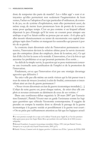 114.- HODOLOGIE DE L’INNOVATION



     donc de remporter des parts de marché4. Les « killer app’ » sont si at-
     trayantes qu’elles permettent non seulement l’augmentation de leurs
     ventes, l’achat ou l’adoption d’un type particulier d’ordinateur, de conso-
     le de jeu, ou de système d’exploitation, mais elles permettent aussi, du
     même coup, de mettre leurs promoteurs hors de portée de la concur-
     rence pour quelque temps. C’est un peu comme si un léopard affamé
     dépensait le peu d’énergie qu’il lui reste en courant pour attraper une
     antilope et qu’il se faisait coiffer au poteau par un autre : il n’a plus qu’à
     aller mourir silencieusement ou tenter de reconstruire son capital éner-
     gétique tapis dans l’ombre en mangeant les sauterelles qui passent à por-
     tée de sa gueule.
        Le contexte étant désormais celui de l’innovation permanente et in-
     tensive, l’innovation devient la solution ultime pour la survie économi-
     que des entreprises (donc des employés, donc de la nation, etc.). Ce qui
     fait d’elle à la fois la cause et le remède. L’innovation, c’est à la fois ce qui
     accentue les problèmes et ce qui pourrait permettre d’en sortir…
        Au-delà de la simple survie, la question qui se pose maintenant concer-
     ne une éventuelle autre justification de l’emploi et de la promotion de
     l’innovation.
        Finalement, est-ce que l’innovation n’est pas une stratégie davantage
     agressive que défensive ?
        Ne crée-t-elle pas elle-même un cercle vicieux qui la fait passer tour à
     tour du statut de moyen (soutien) à celui de finalité, entretenant et inten-
     sifiant ainsi un état de guerre permanent ?
        « Nous vivons désormais en état de guerre économique mondiale […].
     L’objet de cette guerre est, pour chaque nation, de créer chez elle em-
     plois et revenus croissants au détriment de ceux de ses voisins. »
        Dans une conférence-débat organisée le 28 mars 2007 par l’associa-
     tion Emmaüs6, Patrick Viveret met en garde l’assistance contre les logi-
     ques guerrières que véhicule l’économie contemporaine. Il suggère de
     prendre en compte la manière dont se déroule le passage de la guerre
     économique à la guerre sociale et possiblement à la guerre tout court :
     « On ne prête pas suffisamment attention au fait que les logiques actuel-

      Le tout premier exemple de ce type est le tableur Visicalc pour Apple II, et l’un des premiers
     killer game passe pour être Super Mario Bros qui justifiait à lui seul l’achat de la NES (source :
     wikipedia)
      Bernard Esambert, La guerre économique mondiale, Orban, 1991 (cité par Patrick Viveret,
     Pourquoi ça ne va pas plus mal, Fayard Transversales, 200, p.7)
      Patrick Viveret, Comment sortir des logiques guerrières ?, éditions rue d’Ulm / presses de l’ENS, 2008
 