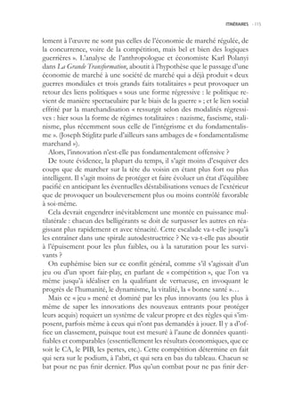 ITINÉRAIRES -.115



lement à l’œuvre ne sont pas celles de l’économie de marché régulée, de
la concurrence, voire de la compétition, mais bel et bien des logiques
guerrières ». L’analyse de l’anthropologue et économiste Karl Polanyi
dans La Grande Transformation, aboutit à l’hypothèse que le passage d’une
économie de marché à une société de marché qui a déjà produit « deux
guerres mondiales et trois grands faits totalitaires » peut provoquer un
retour des liens politiques « sous une forme régressive : le politique re-
vient de manière spectaculaire par le biais de la guerre » ; et le lien social
effrité par la marchandisation « ressurgit selon des modalités régressi-
ves : hier sous la forme de régimes totalitaires : nazisme, fascisme, stali-
nisme, plus récemment sous celle de l’intégrisme et du fondamentalis-
me ». (Joseph Stiglitz parle d’ailleurs sans ambages de « fondamentalisme
marchand »).
   Alors, l’innovation n’est-elle pas fondamentalement offensive ?
   De toute évidence, la plupart du temps, il s’agit moins d’esquiver des
coups que de marcher sur la tête du voisin en étant plus fort ou plus
intelligent. Il s’agit moins de protéger et faire évoluer un état d’équilibre
pacifié en anticipant les éventuelles déstabilisations venues de l’extérieur
que de provoquer un bouleversement plus ou moins contrôlé favorable
à soi-même.
   Cela devrait engendrer inévitablement une montée en puissance mul-
tilatérale : chacun des belligérants se doit de surpasser les autres en réa-
gissant plus rapidement et avec ténacité. Cette escalade va-t-elle jusqu’à
les entraîner dans une spirale autodestructrice ? Ne va-t-elle pas aboutir
à l’épuisement pour les plus faibles, ou à la saturation pour les survi-
vants ?
   On euphémise bien sur ce conflit général, comme s’il s’agissait d’un
jeu ou d’un sport fair-play, en parlant de « compétition », que l’on va
même jusqu’à idéaliser en la qualifiant de vertueuse, en invoquant le
progrès de l’humanité, le dynamisme, la vitalité, la « bonne santé »…
   Mais ce « jeu » mené et dominé par les plus innovants (ou les plus à
même de saper les innovations des nouveaux entrants pour protéger
leurs acquis) requiert un système de valeur propre et des règles qui s’im-
posent, parfois même à ceux qui n’ont pas demandés à jouer. Il y a d’of-
fice un classement, puisque tout est mesuré à l’aune de données quanti-
fiables et comparables (essentiellement les résultats économiques, que ce
soit le CA, le PIB, les pertes, etc.). Cette compétition détermine en fait
qui sera sur le podium, à l’abri, et qui sera en bas du tableau. Chacun se
bat pour ne pas finir dernier. Plus qu’un combat pour ne pas finir der-
 