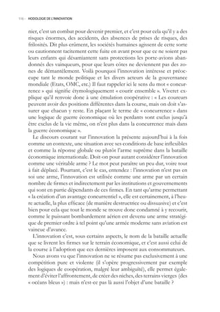 116.- HODOLOGIE DE L’INNOVATION



     nier, c’est un combat pour devenir premier, et c’est pour cela qu’il y a des
     risques énormes, des accidents, des absences de prises de risques, des
     frilosités. Dit plus crûment, les sociétés humaines agissent de cette sorte
     ou cautionnent tacitement cette fuite en avant pour que ce ne soient pas
     leurs enfants qui désamiantent sans protections les porte-avions aban-
     donnés des vainqueurs, pour que leurs côtes ne deviennent pas des zo-
     nes de démantèlement. Voilà pourquoi l’innovation intéresse et préoc-
     cupe tant le monde politique et les divers acteurs de la gouvernance
     mondiale (Etats, OMC, etc.) Il faut rappeler ici le sens du mot « concur-
     rence » qui signifie étymologiquement « courir ensemble ». Viveret ex-
     plique qu’il renvoie donc à une émulation coopérative : « Les coureurs
     peuvent avoir des positions différentes dans la course, mais on doit s’as-
     surer que chacun y reste. En plaçant le terme de « concurrence » dans
     une logique de guerre économique où les perdants sont exclus jusqu’à
     être exclus de la vie même, on n’est plus dans la concurrence mais dans
     la guerre économique ».
        Le discours courant sur l’innovation la présente aujourd’hui à la fois
     comme un contexte, une situation avec ses conditions de base inflexibles
     et comme la réponse globale ou plutôt l’arme suprême dans la bataille
     économique internationale. Doit-on pour autant considérer l’innovation
     comme une véritable arme ? Le mot peut paraître un peu dur, voire tout
     à fait déplacé. Pourtant, c’est le cas, entendez : l’innovation n’est pas en
     soi une arme, l’innovation est utilisée comme une arme par un certain
     nombre de firmes et indirectement par les institutions et gouvernements
     qui sont en partie dépendants de ces firmes. En tant qu’arme permettant
     « la création d’un avantage concurrentiel », elle est certainement, à l’heu-
     re actuelle, la plus efficace (de manière destructrice ou dissuasive) et c’est
     bien pour cela que tout le monde se trouve donc condamné à y recourir,
     comme le puissant bombardement aérien est devenu une arme stratégi-
     que de premier ordre à tel point qu’une armée moderne sans aviation est
     vaincue d’avance.
        L’innovation c’est, sous certains aspects, le nom de la bataille actuelle
     que se livrent les firmes sur le terrain économique, et c’est aussi celui de
     la course à l’adoption que ces dernières imposent aux consommateurs.
        Nous avons vu que l’innovation ne se résume pas exclusivement à une
     compétition pure et violente (il s’opère progressivement par exemple
     des logiques de coopération, malgré leur ambiguïté), elle permet égale-
     ment d’éviter l’affrontement, de créer des niches, des terrains vierges (des
     « océans bleus ») : mais n’est-ce pas là aussi l’objet d’une bataille ?
 
