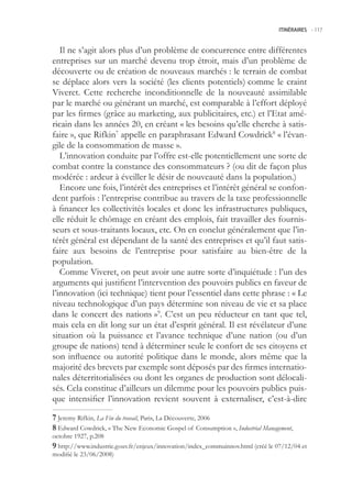 ITINÉRAIRES -.117



   Il ne s’agit alors plus d’un problème de concurrence entre différentes
entreprises sur un marché devenu trop étroit, mais d’un problème de
découverte ou de création de nouveaux marchés : le terrain de combat
se déplace alors vers la société (les clients potentiels) comme le craint
Viveret. Cette recherche inconditionnelle de la nouveauté assimilable
par le marché ou générant un marché, est comparable à l’effort déployé
par les firmes (grâce au marketing, aux publicitaires, etc.) et l’Etat amé-
ricain dans les années 20, en créant « les besoins qu’elle cherche à satis-
faire », que Rifkin7 appelle en paraphrasant Edward Cowdrick8 « l’évan-
gile de la consommation de masse ».
   L’innovation conduite par l’offre est-elle potentiellement une sorte de
combat contre la constance des consommateurs ? (ou dit de façon plus
modérée : ardeur à éveiller le désir de nouveauté dans la population.)
   Encore une fois, l’intérêt des entreprises et l’intérêt général se confon-
dent parfois : l’entreprise contribue au travers de la taxe professionnelle
à financer les collectivités locales et donc les infrastructures publiques,
elle réduit le chômage en créant des emplois, fait travailler des fournis-
seurs et sous-traitants locaux, etc. On en conclut généralement que l’in-
térêt général est dépendant de la santé des entreprises et qu’il faut satis-
faire aux besoins de l’entreprise pour satisfaire au bien-être de la
population.
   Comme Viveret, on peut avoir une autre sorte d’inquiétude : l’un des
arguments qui justifient l’intervention des pouvoirs publics en faveur de
l’innovation (ici technique) tient pour l’essentiel dans cette phrase : « Le
niveau technologique d’un pays détermine son niveau de vie et sa place
dans le concert des nations »9. C’est un peu réducteur en tant que tel,
mais cela en dit long sur un état d’esprit général. Il est révélateur d’une
situation où la puissance et l’avance technique d’une nation (ou d’un
groupe de nations) tend à déterminer seule le confort de ses citoyens et
son influence ou autorité politique dans le monde, alors même que la
majorité des brevets par exemple sont déposés par des firmes internatio-
nales déterritorialisées ou dont les organes de production sont délocali-
sés. Cela constitue d’ailleurs un dilemme pour les pouvoirs publics puis-
que intensifier l’innovation revient souvent à externaliser, c’est-à-dire

 Jeremy Rifkin, La Fin du travail, Paris, La Découverte, 2006
 Edward Cowdrick, « The New Economic Gospel of Consumption », Industrial Management,
octobre 1927, p.208
 http://www.industrie.gouv.fr/enjeux/innovation/index_commuinnov.html (créé le 07/12/04 et
modifié le 23/06/2008)
 