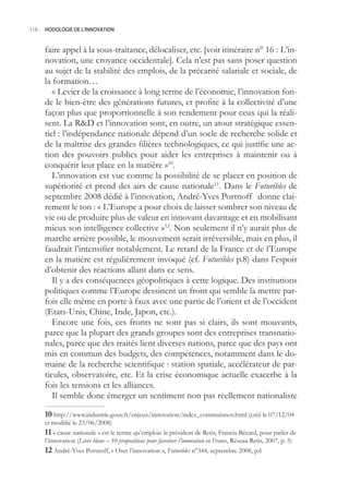 118.- HODOLOGIE DE L’INNOVATION



     faire appel à la sous-traitance, délocaliser, etc. [voir itinéraire n° 16 : L’in-
     novation, une croyance occidentale]. Cela n’est pas sans poser question
     au sujet de la stabilité des emplois, de la précarité salariale et sociale, de
     la formation…
        « Levier de la croissance à long terme de l’économie, l’innovation fon-
     de le bien-être des générations futures, et profite à la collectivité d’une
     façon plus que proportionnelle à son rendement pour ceux qui la réali-
     sent. La RD et l’innovation sont, en outre, un atout stratégique essen-
     tiel : l’indépendance nationale dépend d’un socle de recherche solide et
     de la maîtrise des grandes filières technologiques, ce qui justifie une ac-
     tion des pouvoirs publics pour aider les entreprises à maintenir ou à
     conquérir leur place en la matière »10.
        L’innovation est vue comme la possibilité de se placer en position de
     supériorité et prend des airs de cause nationale11. Dans le Futuribles de
     septembre 2008 dédié à l’innovation, André-Yves Portnoff donne clai-
     rement le ton : « L’Europe a pour choix de laisser sombrer son niveau de
     vie ou de produire plus de valeur en innovant davantage et en mobilisant
     mieux son intelligence collective »12. Non seulement il n’y aurait plus de
     marche arrière possible, le mouvement serait irréversible, mais en plus, il
     faudrait l’intensifier notablement. Le retard de la France et de l’Europe
     en la matière est régulièrement invoqué (cf. Futuribles p.8) dans l’espoir
     d’obtenir des réactions allant dans ce sens.
        Il y a des conséquences géopolitiques à cette logique. Des institutions
     politiques comme l’Europe dessinent un front qui semble la mettre par-
     fois elle même en porte à faux avec une partie de l’orient et de l’occident
     (Etats-Unis, Chine, Inde, Japon, etc.).
        Encore une fois, ces fronts ne sont pas si clairs, ils sont mouvants,
     parce que la plupart des grands groupes sont des entreprises transnatio-
     nales, parce que des traités lient diverses nations, parce que des pays ont
     mis en commun des budgets, des compétences, notamment dans le do-
     maine de la recherche scientifique : station spatiale, accélérateur de par-
     ticules, observatoire, etc. Et la crise économique actuelle exacerbe à la
     fois les tensions et les alliances.
        Il semble donc émerger un sentiment non pas réellement nationaliste

     0 http://www.industrie.gouv.fr/enjeux/innovation/index_commuinnov.html (créé le 07/12/04
     et modifié le 23/06/2008)
      « cause nationale » est le terme qu’emploie le président de Retis, Francis Bécard, pour parler de
     l’innovation (Livre blanc – 10 propositions pour favoriser l’innovation en France, Réseau Retis, 2007, p. )
      André-Yves Portnoff, « Oser l’innovation », Futuribles n°344, septembre 2008, p.6
 