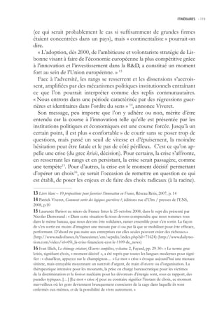 ITINÉRAIRES -.119



(ce qui serait probablement le cas si suffisamment de grandes firmes
étaient concentrées dans un pays), mais « continentaliste » pourrait-on
dire.
   « L’adoption, dès 2000, de l’ambitieuse et volontariste stratégie de Lis-
bonne visant à faire de l’économie européenne la plus compétitive grâce
à l’innovation et l’investissement dans la RD, a constitué un moment
fort au sein de l’Union européenne. » 13
   Face à l’adversité, les rangs se resserrent et les dissensions s’accrois-
sent, amplifiées par des mécanismes politiques institutionnels entraînant
ce que l’on pourrait interpréter comme des replis communautaires.
« Nous entrons dans une période caractérisée par des régressions guer-
rières et identitaires dans l’ordre du sens » 14, annonce Viveret.
   Son message, peu importe que l’on y adhère ou non, mérite d’être
entendu car la course à l’innovation telle qu’elle est présentée par les
institutions politiques et économiques est une course forcée. Jusqu’à un
certain point, il est plus « confortable » de courir sans se poser trop de
questions, mais passé un seuil de vitesse et d’épuisement, la moindre
hésitation peut être fatale et le pas de côté périlleux. C’est ce qu’on ap-
pelle une crise (du grec krisis, décision). Pour certains, la crise s’affronte,
en resserrant les rangs et en persistant, la crise serait passagère, comme
une tempête1. Pour d’autres, la crise est le moment décisif permettant
d’opérer un choix16, ce serait l’occasion de remettre en question ce qui
est établi, de poser les enjeux et de faire des choix radicaux (à la racine).

 Livre blanc – 10 propositions pour favoriser l’innovation en France, Réseau Retis, 2007, p. 14
 Patrick Viveret, Comment sortir des logiques guerrières ?, éditions rue d’Ulm / presses de l’ENS,
2008, p.10
 Laurence Parisot au micro de France Inter le 2 octobre 2008, dans le sept dix présenté par
Nicolas Demorand : « Dans cette situation-là nous devons comprendre que nous sommes tous
dans le même bateau, que nous devons être solidaires, ramer ensemble pour s’en sortir. La façon
de s’en sortir est moins d’imaginer une mesure par ci ou par là que se mobiliser pour être efficace,
performant. D’abord ne pas nuire aux entreprises car elles seules peuvent créer des richesses.»
(http://www.radiofrance.fr/franceinter/em/septdix/index.php?id=71624) (http://www.dailymo-
tion.com/video/x6v69i_la-crise-financiere-cest-le-1109-de_news)
 Ivan Illich, Le chômage créateur, Œuvres complètes, volume 2, Fayard, pp. 29-30 : « Le terme grec
krisis, signifiant choix, « moment décisif », a été repris par toutes les langues modernes pour signi-
fier : « chauffeur, appuyez sur le champignon… » Le mot « crise » évoque aujourd’hui une menace
sinistre, mais enrayable moyennant un surcroît d’argent, de main d’œuvre ou d’organisation. La
thérapeutique intensive pour les mourants, la prise en charge bureaucratique pour les victimes
de la discrimination et la fission nucléaire pour les dévoreurs d’énergie sont, sous ce rapport, des
parades typiques. […] [Le mot « crise »] peut au contraire signifier l’instant de choix, ce moment
merveilleux où les gens deviennent brusquement conscients de la cage dans laquelle ils sont
enfermés eux-mêmes, et de la possibilité de vivre autrement. »
 