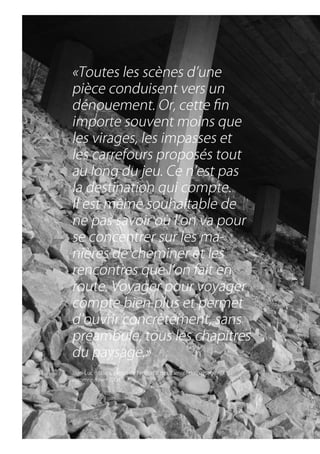 «Toutes.les.scènes.d’une.
pièce.conduisent.vers.un.
dénouement..Or,.cette.fin.
importe.souvent.moins.que.
les.virages,.les.impasses.et.
les.carrefours.proposés.tout.
au.long.du.jeu..Ce.n’est.pas.
la.destination.qui.compte..
Il.est.même.souhaitable.de.
ne.pas.savoir.où.l’on.va.pour.
se.concentrer.sur.les.ma-
nières.de.cheminer.et.les.
rencontres.que.l’on.fait.en.
route..Voyager.pour.voyager.
compte.bien.plus.et.permet.
d’ouvrir.concrètement,.sans.
préambule,.tous.les.chapitres.
du.paysage.»
Jean-Luc.Brisson,.extrait.de.l’éditorial.des.Carnets.du.paysage.n°
                                                                 11,.
automne/hiver.2004
 