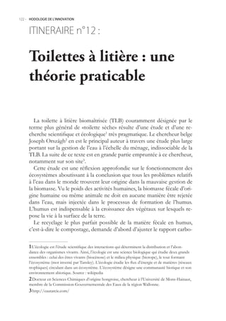 122.- HODOLOGIE DE L’INNOVATION



     ITINERAIRE n° :
                 12

     Toilettes à litière : une
     théorie praticable

        La toilette à litière biomaîtrisée (TLB) couramment désignée par le
     terme plus général de «toilette sèche» résulte d’une étude et d’une re-
     cherche scientifique et écologique1 très pragmatique. Le chercheur belge
     Joseph Országh2 en est le principal auteur à travers une étude plus large
     portant sur la gestion de l’eau à l’échelle du ménage, indissociable de la
     TLB. La suite de ce texte est en grande partie empruntée à ce chercheur,
     notamment sur son site3.
        Cette étude est une réflexion approfondie sur le fonctionnement des
     écosystèmes aboutissant à la conclusion que tous les problèmes relatifs
     à l’eau dans le monde trouvent leur origine dans la mauvaise gestion de
     la biomasse. Vu le poids des activités humaines, la biomasse fécale d’ori-
     gine humaine ou même animale ne doit en aucune manière être rejetée
     dans l’eau, mais injectée dans le processus de formation de l’humus.
     L’humus est indispensable à la croissance des végétaux sur lesquels re-
     pose la vie à la surface de la terre.
        Le recyclage le plus parfait possible de la matière fécale en humus,
     c’est-à-dire le compostage, demande d’abord d’ajuster le rapport carbo-

      L’écologie est l’étude scientifique des interactions qui déterminent la distribution et l’abon-
     dance des organismes vivants. Ainsi, l’écologie est une science biologique qui étudie deux grands
     ensembles : celui des êtres vivants (biocénose) et le milieu physique (biotope), le tout formant
     l’écosystème (mot inventé par Tansley). L’écologie étudie les flux d’énergie et de matières (réseaux
     trophiques) circulant dans un écosystème. L’écosystème désigne une communauté biotique et son
     environnement abiotique. Source : wikipedia
      Docteur en Sciences Chimiques d’origine hongroise, chercheur à l’Université de Mons-Hainaut,
     membre de la Commission Gouvernementale des Eaux de la région Wallonne.
      http://eautarcie.com/
 