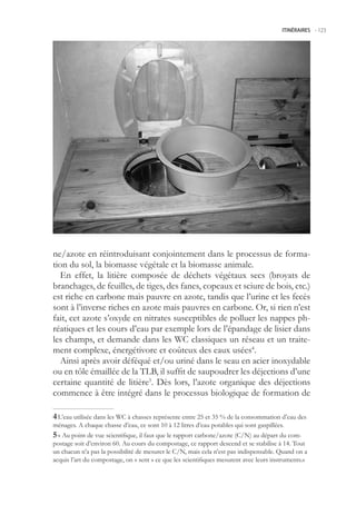ITINÉRAIRES -.123




ne/azote en réintroduisant conjointement dans le processus de forma-
tion du sol, la biomasse végétale et la biomasse animale.
  En effet, la litière composée de déchets végétaux secs (broyats de
branchages, de feuilles, de tiges, des fanes, copeaux et sciure de bois, etc.)
est riche en carbone mais pauvre en azote, tandis que l’urine et les fecès
sont à l’inverse riches en azote mais pauvres en carbone. Or, si rien n’est
fait, cet azote s’oxyde en nitrates susceptibles de polluer les nappes ph-
réatiques et les cours d’eau par exemple lors de l’épandage de lisier dans
les champs, et demande dans les WC classiques un réseau et un traite-
ment complexe, énergétivore et coûteux des eaux usées4.
  Ainsi après avoir déféqué et/ou uriné dans le seau en acier inoxydable
ou en tôle émaillée de la TLB, il suffit de saupoudrer les déjections d’une
certaine quantité de litière. Dès lors, l’azote organique des déjections
commence à être intégré dans le processus biologique de formation de

 L’eau utilisée dans les WC à chasses représente entre 2 et 3 % de la consommation d’eau des
ménages. A chaque chasse d’eau, ce sont 10 à 12 litres d’eau potables qui sont gaspillées.
 « Au point de vue scientifique, il faut que le rapport carbone/azote (C/N) au départ du com-
postage soit d’environ 60. Au cours du compostage, ce rapport descend et se stabilise à 14. Tout
un chacun n’a pas la possibilité de mesurer le C/N, mais cela n’est pas indispensable. Quand on a
acquis l’art du compostage, on « sent » ce que les scientifiques mesurent avec leurs instruments.»
 