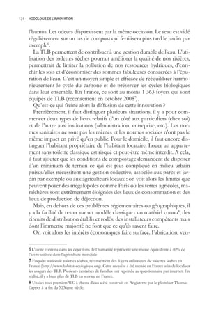 124.- HODOLOGIE DE L’INNOVATION



     l’humus. Les odeurs disparaissent par la même occasion. Le seau est vidé
     régulièrement sur un tas de compost qui fertilisera plus tard le jardin par
     exemple6.
        La TLB permettent de contribuer à une gestion durable de l’eau. L’uti-
     lisation des toilettes sèches pourrait améliorer la qualité de nos rivières,
     permettrait de limiter la pollution de nos ressources hydriques, d’enri-
     chir les sols et d’économiser des sommes fabuleuses consacrées à l’épu-
     ration de l’eau. C’est un moyen simple et efficace de rééquilibrer harmo-
     nieusement le cycle du carbone et de préserver les cycles biologiques
     dans leur ensemble. En France, ce sont au moins 1 363 foyers qui sont
     équipés de TLB (recensement en octobre 20087).
        Qu’est-ce qui freine alors la diffusion de cette innovation ?
        Premièrement, il faut distinguer plusieurs situations, il y a pour com-
     mencer deux types de lieux relatifs d’un côté aux particuliers (chez soi)
     et de l’autre aux institutions (administration, entreprise, etc.). Les nor-
     mes sanitaires ne sont pas les mêmes et les normes sociales n’ont pas le
     même impact en privé qu’en public. Pour le domicile, il faut encore dis-
     tinguer l’habitant propriétaire de l’habitant locataire. Louer un apparte-
     ment sans toilette classique est risqué et peut-être même interdit. A cela,
     il faut ajouter que les conditions de compostage demandent de disposer
     d’un minimum de terrain ce qui est plus compliqué en milieu urbain
     puisqu’elles nécessitent une gestion collective, associée aux parcs et jar-
     din par exemple ou aux agriculteurs locaux : on voit alors les limites que
     peuvent poser des mégalopoles comme Paris où les terres agricoles, ma-
     raîchères sont extrêmement éloignées des lieux de consommation et des
     lieux de production de déjection.
        Mais, en dehors de ces problèmes réglementaires ou géographiques, il
     y a la facilité de rester sur un modèle classique : un matériel connu8, des
     circuits de distribution établis et rodés, des installateurs compétents mais
     dont l’immense majorité ne font que ce qu’ils savent faire.
        On voit alors les intérêts économiques faire surface. Fabrication, ven-

      L’azote contenu dans les déjections de l’humanité représente une masse équivalente à 40% de
     l’azote utilisée dans l’agriculture mondiale
      Enquête nationale toilettes sèches, recensement des foyers utilisateurs de toilettes sèches en
     France (http://www.habitat-ecologique.org). Cette enquête a été menée en France afin de localiser
     les usagers des TLB. Plusieurs centaines de familles ont répondu au questionnaire par internet. En
     réalité, il y a bien plus de TLB en service en France.
      Un des tous premiers WC à chasse d’eau a été construit en Angleterre par le plombier Thomas
     Capper à la fin du XIXeme siècle.
 