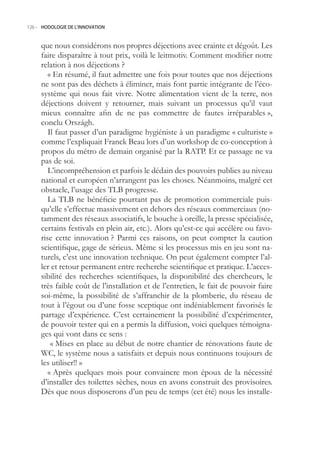 126.- HODOLOGIE DE L’INNOVATION



     que nous considérons nos propres déjections avec crainte et dégoût. Les
     faire disparaître à tout prix, voilà le leitmotiv. Comment modifier notre
     relation à nos déjections ?
        « En résumé, il faut admettre une fois pour toutes que nos déjections
     ne sont pas des déchets à éliminer, mais font partie intégrante de l’éco-
     système qui nous fait vivre. Notre alimentation vient de la terre, nos
     déjections doivent y retourner, mais suivant un processus qu’il vaut
     mieux connaître afin de ne pas commettre de fautes irréparables »,
     conclu Országh.
        Il faut passer d’un paradigme hygiéniste à un paradigme « culturiste »
     comme l’expliquait Franck Beau lors d’un workshop de co-conception à
     propos du métro de demain organisé par la RATP. Et ce passage ne va
     pas de soi.
        L’incompréhension et parfois le dédain des pouvoirs publics au niveau
     national et européen n’arrangent pas les choses. Néanmoins, malgré cet
     obstacle, l’usage des TLB progresse.
        La TLB ne bénéficie pourtant pas de promotion commerciale puis-
     qu’elle s’effectue massivement en dehors des réseaux commerciaux (no-
     tamment des réseaux associatifs, le bouche à oreille, la presse spécialisée,
     certains festivals en plein air, etc.). Alors qu’est-ce qui accélère ou favo-
     rise cette innovation ? Parmi ces raisons, on peut compter la caution
     scientifique, gage de sérieux. Même si les processus mis en jeu sont na-
     turels, c’est une innovation technique. On peut également compter l’al-
     ler et retour permanent entre recherche scientifique et pratique. L’acces-
     sibilité des recherches scientifiques, la disponibilité des chercheurs, le
     très faible coût de l’installation et de l’entretien, le fait de pouvoir faire
     soi-même, la possibilité de s’affranchir de la plomberie, du réseau de
     tout à l’égout ou d’une fosse sceptique ont indéniablement favorisés le
     partage d’expérience. C’est certainement la possibilité d’expérimenter,
     de pouvoir tester qui en a permis la diffusion, voici quelques témoigna-
     ges qui vont dans ce sens :
         « Mises en place au début de notre chantier de rénovations faute de
     WC, le système nous a satisfaits et depuis nous continuons toujours de
     les utiliser!! »
        « Après quelques mois pour convaincre mon époux de la nécessité
     d’installer des toilettes sèches, nous en avons construit des provisoires.
     Dès que nous disposerons d’un peu de temps (cet été) nous les installe-
 