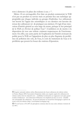 ITINÉRAIRES -.127



rons à demeure à la place des toilettes à eau. » 11.
  Même s’il est envisageable d’en faire un produit commercial, la TLB
n’est pas un produit ou service mais en premier lieu une technique ap-
propriable par chaque individu ou groupe d’individus. Les utilisateurs
ont besoin de l’appui des scientifiques et ces derniers ont besoins du
retour des utilisateurs (et de pratiquer eux-mêmes). Il s’agit d’une inno-
vation d’intérêt général au sens large du terme, puisque le but principal
de la TLB est d’éviter de polluer l’eau12. L’ambition est de mettre à la
disposition de tous une toilette vraiment respectueuse de l’environne-
ment. En effet, une autre partie de l’explication de l’intérêt croissant du
public pour la TLB est l’apparition de plus en plus flagrante de problè-
mes de pollution des sols, de l’eau, le coût du traitement de l’eau et le
problème que posent les boues des stations d’épuration.




 Enquête nationale toilettes sèches. Recensement des foyers utilisateurs de toilettes sèches
en France. Depuis 200, l’association Empreinte réalise une enquête auprès des utilisateurs de
toilettes sèches dont les objectifs sont : - crédibiliser la démarche en s’appuyant sur le plus grand
nombre d’utilisateurs - d’en démontrer l’efficacité et la simplicité de mise en œuvre - d’établir
une cartographie des utilisateurs - de pouvoir présenter un recueil des témoignages et photos de
toutes sortes de toilettes (http://www.habitat-ecologique.org)
 97% de l’azote et 0 à 80% de phosphore contenus dans les eaux usées urbaines viennent de
nos W-C.
 