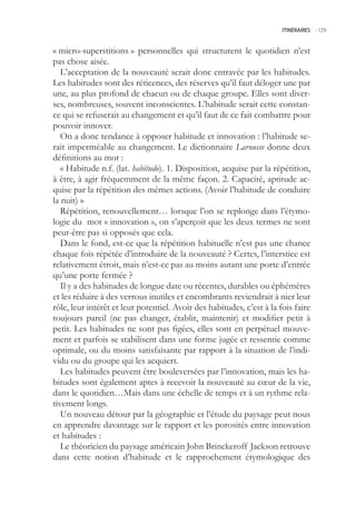 ITINÉRAIRES -.129



« micro-superstitions » personnelles qui structurent le quotidien n’est
pas chose aisée.
   L’acceptation de la nouveauté serait donc entravée par les habitudes.
Les habitudes sont des réticences, des réserves qu’il faut déloger une par
une, au plus profond de chacun ou de chaque groupe. Elles sont diver-
ses, nombreuses, souvent inconscientes. L’habitude serait cette constan-
ce qui se refuserait au changement et qu’il faut de ce fait combattre pour
pouvoir innover.
   On a donc tendance à opposer habitude et innovation : l’habitude se-
rait imperméable au changement. Le dictionnaire Larousse donne deux
définitions au mot :
   « Habitude n.f. (lat. habitudo). 1. Disposition, acquise par la répétition,
à être, à agir fréquemment de la même façon. 2. Capacité, aptitude ac-
quise par la répétition des mêmes actions. (Avoir l’habitude de conduire
la nuit) »
   Répétition, renouvellement… lorsque l’on se replonge dans l’étymo-
logie du mot « innovation », on s’aperçoit que les deux termes ne sont
peut-être pas si opposés que cela.
   Dans le fond, est-ce que la répétition habituelle n’est pas une chance
chaque fois répétée d’introduire de la nouveauté ? Certes, l’interstice est
relativement étroit, mais n’est-ce pas au moins autant une porte d’entrée
qu’une porte fermée ?
   Il y a des habitudes de longue date ou récentes, durables ou éphémères
et les réduire à des verrous inutiles et encombrants reviendrait à nier leur
rôle, leur intérêt et leur potentiel. Avoir des habitudes, c’est à la fois faire
toujours pareil (ne pas changer, établir, maintenir) et modifier petit à
petit. Les habitudes ne sont pas figées, elles sont en perpétuel mouve-
ment et parfois se stabilisent dans une forme jugée et ressentie comme
optimale, ou du moins satisfaisante par rapport à la situation de l’indi-
vidu ou du groupe qui les acquiert.
   Les habitudes peuvent être bouleversées par l’innovation, mais les ha-
bitudes sont également aptes à recevoir la nouveauté au cœur de la vie,
dans le quotidien…Mais dans une échelle de temps et à un rythme rela-
tivement longs.
   Un nouveau détour par la géographie et l’étude du paysage peut nous
en apprendre davantage sur le rapport et les porosités entre innovation
et habitudes :
   Le théoricien du paysage américain John Brinckeroff Jackson retrouve
dans cette notion d’habitude et le rapprochement étymologique des
 