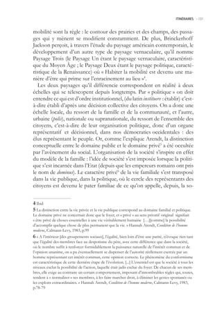 ITINÉRAIRES -.131



mobilité sont la règle : le contour des prairies et des champs, des passa-
ges qui y mènent se modifient constamment. De plus, Brinckerhoff
Jackson perçoit, à travers l’étude du paysage américain contemporain, le
développement d’un autre type de paysage vernaculaire, qu’il nomme
Paysage Trois (le Paysage Un étant le paysage vernaculaire, caractéristi-
que du Moyen Âge ; le Paysage Deux étant le paysage politique, caracté-
ristique de la Renaissance) où « Habiter la mobilité est devenu une ma-
nière d’être qui prime sur l’enracinement au lieu »4.
   Les deux paysages qu’il différencie correspondent en réalité à deux
échelles qui se télescopent depuis longtemps. Par « politique » on doit
entendre ce qui est d’ordre institutionnel, (du latin instituere : établir) c’est-
à-dire établi d’après une décision collective des citoyens. On a donc une
échelle locale, du ressort de la famille et de la communauté, et l’autre,
urbaine (polis), nationale ou supranationale, du ressort de l’ensemble des
citoyens, c’est-à-dire de leur organisation politique, donc d’un organe
représentatif et décisionnel, dans nos démocraties occidentales : des
élus représentant le peuple. Or, comme l’explique Arendt, la distinction
conceptuelle entre le domaine public et le domaine privé a été occultée
par l’avènement du social. L’organisation de la société s’inspire en effet
du modèle de la famille : l’idée de société s’est imposée lorsque la politi-
que s’est incarnée dans l’Etat (depuis que les empereurs romains ont pris
le nom de dominus). Le caractère privé6 de la vie familiale s’est transposé
dans la vie publique, dans la politique, où le cercle des représentants des
citoyens est devenu le pater familiae de ce qu’on appelle, depuis, la so-


 Ibid
 La distinction entre la vie privée et la vie publique correspond au domaine familial et politique.
Le domaine privé ne concernait donc que le foyer, et « privé » au sens privatif original signifiait
« être privé de choses essentielles à une vie véritablement humaine […][comme] la possibilité
d’accomplir quelque chose de plus permanent que la vie. » Hannah Arendt, Condition de l’homme
moderne, Calmann-Levy, 1983, p.99
 « A l’intérieur [des groupements sociaux], l’égalité, bien loin d’être une parité, n’évoque rien tant
que l’égalité des membres face au despotisme du père, avec cette différence que dans la société,
où le nombre suffit à renforcer formidablement la puissance naturelle de l’intérêt commun et de
l’opinion unanime, on a pu éventuellement se dispenser de l’autorité réellement exercée par un
homme représentant cet intérêt commun, cette opinion correcte. Le phénomène du conformisme
est caractéristique de cette dernière étape de l’évolution. [...] L’essentiel est que la société à tous les
niveaux exclut la possibilité de l’action, laquelle était jadis exclue du foyer. De chacun de ses mem-
bres, elle exige au contraire un certain comportement, imposant d’innombrables règles qui, toutes,
tendent à « normaliser » ses membres, à les faire marcher droit, à éliminer les gestes spontanés ou
les exploits extraordinaires. » Hannah Arendt, Condition de l’homme moderne, Calmann-Levy, 1983,
p.78-79
 