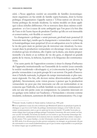132.- HODOLOGIE DE L’INNOVATION



     ciété. « Nous appelons société un ensemble de familles économique-
     ment organisées en fac-similé de famille supra-humaine, dont la forme
     politique d’organisation s’appelle nation »7 L’Etat-nation est devenu la
     forme politique du monde moderne. Le même modèle est donc appli-
     qué à deux échelles différentes. On se retrouve dans deux mêmes confi-
     gurations et c’est à cause de cette ambiguïté que l’on peut à la fois dire
     de l’une et de l’autre façon de produire l’artifice qu’elle est soit immuable
     et conservatrice, soit flexible et ouverte8.
        Le changement « politique » serait puissant, profond mais ponctuel (il
     bouscule mais fige), tandis que le changement « vernaculaire » serait long
     et homéopathique mais perpétuel (il est en adéquation avec le rythme de
     la vie des gens mais ne permet pas de renverser une situation). La nou-
     veauté dans la production vernaculaire est davantage vécue comme une
     évolution qu’une révolution, elle s’opère sur la durée, une durée propor-
     tionnelle à la durée et au rythme de vie des gens, et dépend en grande
     partie de la vitesse, la richesse, la portée et la fréquence des communica-
     tions.
        Une autre partie de l’opposition consiste à situer le champ d’influence
     de l’approche institutionnelle sur l’ensemble de la société (sous-entendu
     la société occidentale « développée »), et à circonscrire la portée de l’ap-
     proche vernaculaire à un petit groupe lié à un terroir. On parle d’innova-
     tion à l’échelle nationale, la plupart du temps internationale et plus rare-
     ment régionale. En fait, elle devient même déterritorialisée aujourd’hui
     (globale). Inversement, cette vision pousse à penser que la production
     vernaculaire ne peut pas être innovante car elle est territorialisée et ne
     concerne que l’individu, la cellule familiale ou une petite communauté et
     cela sur une très petite zone en comparaison. Le caractère innovant est
     en quelque sorte indexé sur l’audience. « Vernaculaire » résonne comme
     insularité, isolement, autrement dit défaut de communication. Or, à sup-

      Hannah Arendt, Condition de l’homme moderne, Calmann-Levy, 1983, p.66
      Est-ce également à cause de cette confusion que Brinckeroff Jackson ne prend pas la peine de
     distinguer ce qui n’est ni de l’ordre du politique (institutionnel, étatique), ni de l’ordre du verna-
     culaire (communautaire), mais ce qui est opéré par les lois du marché ? Il semble l’avoir plus ou
     moins relégué dans le paysage politique puisque l’entreprise fonctionne elle aussi comme un Etat,
     avec un chef de famille, l’économie de marché est à la société ce que l’économie domestique des
     grecs (oikonomia : administration de la maison) était aux membres d’un foyer (même si depuis la
     fin des années 70 le « pater familiae », le chef d’entreprise n’a plus grand-chose à voir avec celui
     du XIX siècle, il est devenu pour les plus grosses entreprises, un manager, un gestionnaire (élu par
     des actionnaires et un conseil d’administration) qui n’a pas la même responsabilité et ne prend pas
     les mêmes risques que ses prédécesseurs)
 