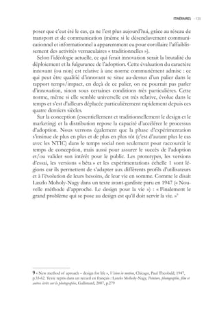 ITINÉRAIRES -.133



poser que c’eut été le cas, ça ne l’est plus aujourd’hui, grâce au réseau de
transport et de communication (même si le désenclavement communi-
cationnel et informationnel a apparemment eu pour corollaire l’affaiblis-
sement des activités vernaculaires « traditionnelles »).
   Selon l’idéologie actuelle, ce qui ferait innovation serait la brutalité du
déploiement et la fulgurance de l’adoption. Cette évaluation du caractère
innovant (ou non) est relative à une norme communément admise : ce
qui peut être qualifié d’innovant se situe au-dessus d’un palier dans le
rapport temps/impact, en deçà de ce palier, on ne pourrait pas parler
d’innovation, sinon sous certaines conditions très particulières. Cette
norme, même si elle semble universelle est très relative, évolue dans le
temps et s’est d’ailleurs déplacée particulièrement rapidement depuis ces
quatre derniers siècles.
   Sur la conception (essentiellement et traditionnellement le design et le
marketing) et la distribution repose la capacité d’accélérer le processus
d’adoption. Nous verrons également que la phase d’expérimentation
s’insinue de plus en plus et de plus en plus tôt (c’est d’autant plus le cas
avec les NTIC) dans le temps social non seulement pour raccourcir le
temps de conception, mais aussi pour assurer le succès de l’adoption
et/ou valider son intérêt pour le public. Les prototypes, les versions
d’essai, les versions « béta » et les expérimentations échelle 1 sont lé-
gions car ils permettent de s’adapter aux différents profils d’utilisateurs
et à l’évolution de leurs besoins, de leur vie en somme. Comme le disait
Laszlo Moholy-Nagy dans un texte avant-gardiste paru en 1947 (« Nou-
velle méthode d’approche. Le design pour la vie ») : « Finalement le
grand problème qui se pose au design est qu’il doit servir la vie. »9




 « New method of aproach – design for life », Vision in motion, Chicago, Paul Theobald, 1947,
p.33-62. Texte repris dans un recueil en français : Laszlo Moholy-Nagy, Peinture, photographie, film et
autres écrits sur la photographie, Gallimard, 2007, p.279
 