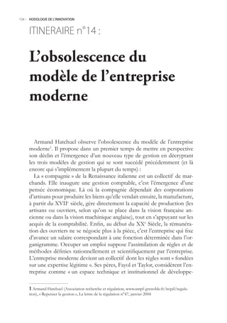 134.- HODOLOGIE DE L’INNOVATION



     ITINERAIRE n° :
                 14

     L’obsolescence du
     modèle de l’entreprise
     moderne

       Armand Hatchuel observe l’obsolescence du modèle de l’entreprise
     moderne1. Il propose dans un premier temps de mettre en perspective
     son déclin et l’émergence d’un nouveau type de gestion en décryptant
     les trois modèles de gestion qui se sont succédé précédemment (et là
     encore qui s’implémentent la plupart du temps) :
       La « compagnie » de la Renaissance italienne est un collectif de mar-
     chands. Elle inaugure une gestion comptable, c’est l’émergence d’une
     pensée économique. Là où la compagnie dépendait des corporations
     d’artisans pour produire les biens qu’elle vendait ensuite, la manufacture,
     à partir du XVIIe siècle, gère directement la capacité de production (les
     artisans ou ouvriers, selon qu’on se place dans la vision française an-
     cienne ou dans la vision machinique anglaise), tout en s’appuyant sur les
     acquis de la comptabilité. Enfin, au début du XXe Siècle, la rémunéra-
     tion des ouvriers ne se négocie plus à la pièce, c’est l’entreprise qui fixe
     d’avance un salaire correspondant à une fonction déterminée dans l’or-
     ganigramme. Occuper un emploi suppose l’assimilation de règles et de
     méthodes définies rationnellement et scientifiquement par l’entreprise.
     L’entreprise moderne devient un collectif dont les règles sont « fondées
     sur une expertise légitime ». Ses pères, Fayol et Taylor, considèrent l’en-
     treprise comme « un espace technique et institutionnel de développe-

      Armand Hatchuel (Association recherche et régulation, www.umpf-grenoble.fr/irepd/regula-
     tion), « Repenser la gestion », La lettre de la régulation n°47, janvier 2004
 