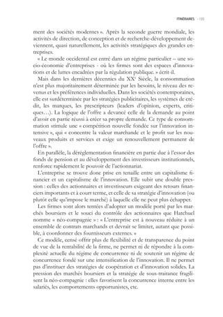 ITINÉRAIRES -.135



ment des sociétés modernes ». Après la seconde guerre mondiale, les
activités de direction, de conception et de recherche-développement de-
viennent, quasi naturellement, les activités stratégiques des grandes en-
treprises.
   « Le monde occidental est entré dans un régime particulier – une so-
cio-économie d’entreprises - où les firmes sont des espaces d’innova-
tions et de luttes encadrées par la régulation publique. » écrit-il.
   Mais dans les dernières décennies du XXe Siècle, la consommation
n’est plus majoritairement déterminée par les besoins, le niveau des re-
venus et les préférences individuelles. Dans les sociétés contemporaines,
elle est surdéterminée par les stratégies publicitaires, les systèmes de cré-
dit, les marques, les prescripteurs (leaders d’opinion, experts, criti-
ques…). La logique de l’offre a devancé celle de la demande au point
d’avoir en partie réussi à créer sa propre demande. Ce type de consom-
mation stimule une « compétition nouvelle fondée sur l’innovation in-
tensive », qui « concentre la valeur marchande et le profit sur les nou-
veaux produits et services et exige un renouvellement permanent de
l’offre ».
   En parallèle, la déréglementation financière en partie due à l’essor des
fonds de pension et au développement des investisseurs institutionnels,
renforce rapidement le pouvoir de l’actionnariat.
   L’entreprise se trouve donc prise en tenaille entre un capitalisme fi-
nancier et un capitalisme de l’innovation. Elle subit une double pres-
sion : celles des actionnaires et investisseurs exigeant des retours finan-
ciers importants et à court terme, et celle de sa stratégie d’innovation (ou
plutôt celle qu’impose le marché) à laquelle elle ne peut plus échapper.
   Les firmes sont alors tentées d’adopter un modèle porté par les mar-
chés boursiers et le souci du contrôle des actionnaires que Hatchuel
nomme « néo-compagnie » : « L’entreprise est à nouveau réduite à un
ensemble de contrats marchands et devrait se limiter, autant que possi-
ble, à coordonner des fournisseurs externes. »
   Ce modèle, censé offrir plus de flexibilité et de transparence du point
de vue de la rentabilité de la firme, ne permet ni de répondre à la com-
plexité actuelle du régime de concurrence ni de soutenir un régime de
concurrence fondé sur une intensification de l’innovation. Il ne permet
pas d’instituer des stratégies de coopération et d’innovation solides. La
pression des marchés boursiers et la stratégie de sous-traitance fragili-
sent la néo-compagnie : elles favorisent la concurrence interne entre les
salariés, les comportements opportunistes, etc.
 